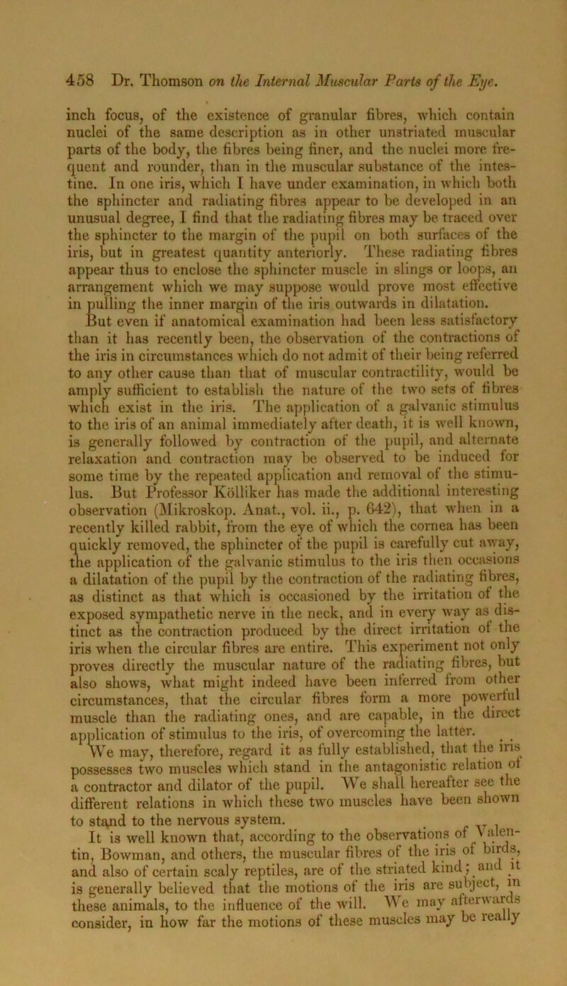 inch focus, of the existence of granular fibres, which contain nuclei of the same description as in other unstriated muscular parts of the body, the fibres being finer, and the nuclei more fre- quent and rounder, than in the muscular substance of the intes- tine. In one iris, which I have under examination, in which both the sphincter and radiating fibres appear to be developed in an unusual degree, I find that the radiating fibres may be traced over the sphincter to the margin of the pupil on both surfaces of the iris, but in greatest quantity anteriorly. These radiating fibres appear thus to enclose the sphincter muscle in slings or loops, an arrangement which we may suppose would prove most effective in pulling the inner margin of the iris outwards in dilatation. But even if anatomical examination had been less satisfactory than it has recently been, the observation of the contractions of the iris in circumstances which do not admit of their being reierred to any other cause than that of muscular contractility, would be amply sufficient to establish the nature of the two sets of fibres which exist in the iris. The application of a galvanic stimulus to the iris of an animal immediately after death, it is well known, is generally followed by contraction of the pupil, and alternate relaxation and contraction may be observed to be induced for some time by the repeated application and removal of the stimu- lus. But Professor Kolliker has made the additional interesting observation (Mikroskop. Anat., vol. ii., p. 042), that when in a recently killed rabbit, from the eye of which the cornea has been quickly removed, the sphincter of the pupil is carefully cut away, the application of the galvanic stimulus to the iris then occasions a dilatation of the pupil by the contraction of the radiating fibres, as distinct as that which is occasioned by the irritation of the exposed sympathetic nerve in the neck, and in every way as dis- tinct as the contraction produced by the direct irritation of the iris when the circular fibres are entire. This experiment not only proves directly the muscular nature of the radiating fibres, but also shows, what might indeed have been inferred from other circumstances, that the circular fibres form a more powerful muscle than the radiating ones, and are capable, in the direct application of stimulus to the iris, of overcoming the latter. We may, therefore, regard it as fully established, that the ins possesses two muscles which stand in the antagonistic relation of a contractor and dilator of the pupil. We shall hereafter see the different relations in which these two muscles have been shown to sta,nd to the nervous system. It is well known that, according to the observations °* ^ . ®n“ tin, Bowman, and others, the muscular fibres of the iris of birds, and also of certain scaly reptiles, are of the striated kind; an it is generally believed that the motions of the iris are subject, in these animals, to the influence of the will. We may afterw arc s consider, in how far the motions of these muscles may be leal y