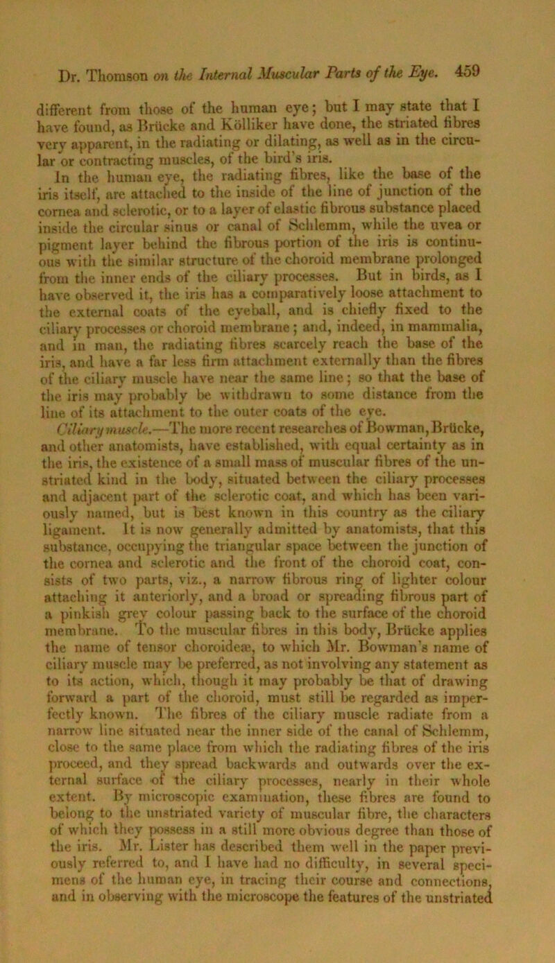 different from those of the human eye 5 but I may state that I have found, as Brilcke and Kolliker have done, the striated fibres very apparent, in the radiating or dilating, as well as in the circu- lar or contracting muscles, of the bird s iris. In the human eye, the radiating fibres, like the base of the iris itself, are attached to the inside of the line of junction of the cornea and sclerotic, or to a layer of elastic fibrous substance placed inside the circular sinus or canal of Schlemm, while the uvea or pigment layer behind the fibrous portion of the iris is continu- ous with the similar structure of the choroid membrane prolonged from the inner ends of the ciliary processes. But in birds, as I have observed it, the iris has a comparatively loose attachment to the external coats of the eyeball, and is chiefly fixed to the ciliary processes or choroid membrane ; and, indeed, in mammalia, and in man, the radiating fibres scarcely reach the base of the iris, and have a far less firm attachment externally than the fibres of the ciliary muscle have near the same line; so that the base of the iris may probably be withdrawn to some distance from the line of its attachment to the outer coats of the eye. Ciliary muscle.—The more recent researches of Bowman, Brlicke, and other anatomists, have established, with equal certainty as in the iris, the existence of a small mass of muscular fibres of the un- striated kind in the body, situated between the ciliary processes and adjacent part of the sclerotic coat, and which has been vari- ously named, but is best known in this country as the ciliary ligament. It is now generally admitted by anatomists, that this substance, occupying the triangular space between the junction of the cornea and sclerotic and the front of the choroid coat, con- sists of two parts, viz., a narrow fibrous ring of lighter colour attaching it anteriorly, and a broad or spreading fibrous part of a pinkish grey colour passing back to the surface of the cnoroid membrane. To the muscular fibres in this body, Briicke applies the name of tensor choroideae, to which Mr. Bowman’s name of ciliary muscle may be preferred, as not involving any statement as to its action, which, though it may probably be that of drawing forward a part of the choroid, must still be regarded as imper- fectly known. The fibres of the ciliary muscle radiate from a narrow line situated near the inner side of the canal of Schlemm, clo.se to the same place from which the radiating fibres of the iris proceed, and they spread backwards and outwards over the ex- ternal surface of the ciliary processes, nearly in their whole extent. By microscopic examination, these fibres are found to belong to the unstriated variety of muscular fibre, the characters of which they possess in a still more obvious degree than those of the iris. Mr. Lister has described them well in the paper previ- ously referred to, and I have had no difficulty, in several speci- mens of the human eye, in tracing their course and connections, and in observing with the microscope the features of the unstriated