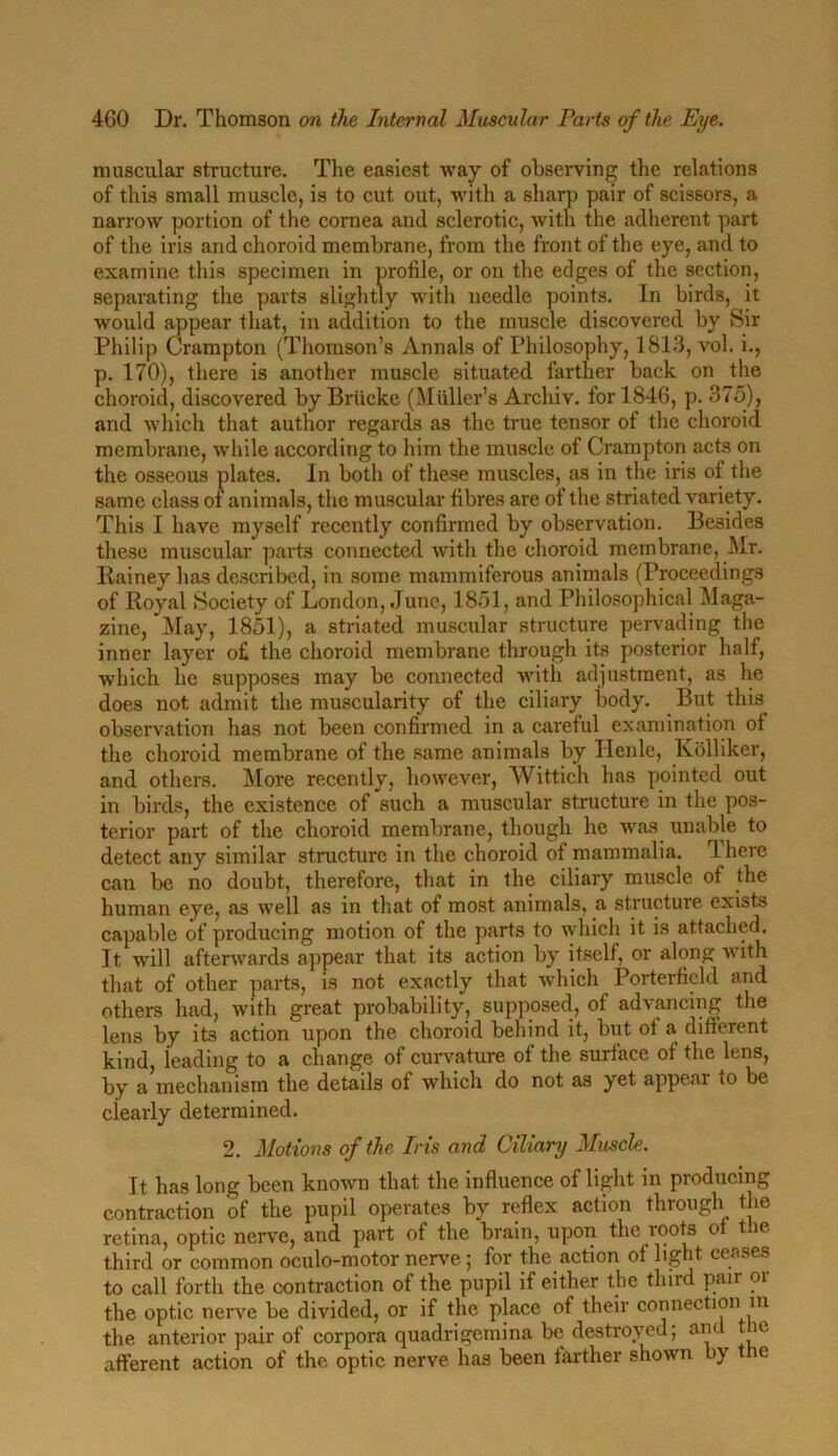 muscular structure. The easiest way of observing the relations of this small muscle, is to cut out, with a sharp pair of scissors, a narrow portion of the cornea and sclerotic, with the adherent part of the iris and choroid membrane, from the front of the eye, and to examine this specimen in profile, or on the edges of the section, separating the parts slightly with needle points. In birds, it would appear that, in addition to the muscle discovered by Sir Philip Crampton (Thomson’s Annals of Philosophy, 1813, vol. i., p. 170), there is another muscle situated farther back on the choroid, discovered by Briicke (Muller’s Archiv. for 1846, p. 375), and which that author regards as the true tensor of the choroid membrane, while according to him the muscle of Crampton acts on the osseous plates. In both of these muscles, as in the iris of the same class of animals, the muscular fibres are of the striated variety. This I have myself recently confirmed by observation. Besides these muscular parts connected with the choroid membrane, Mr. Rainey lias described, in some mammiferous animals (Proceedings of Royal Society of London, June, 1851, and Philosophical Maga- zine, May, 1851), a striated muscular structure pervading the inner layer o£ the choroid membrane through its posterior half, which he supposes may be connected with adjustment, as he does not admit the muscularity of the ciliary body. But this observation has not been confirmed in a careful examination ot the choroid membrane of the same animals by Ilenle, Kolliker, and others. More recently, however, Wittich has pointed out in birds, the existence of such a muscular structure in the pos- terior part of the choroid membrane, though he was unable to detect any similar structure in the choroid of mammalia. I here can be no doubt, therefore, that in the ciliary muscle of the human eye, as well as in that of most animals, a structure exists capable of producing motion of the parts to which it is attached. It will afterwards appear that its action by itself, or along with that of other parts, is not exactly that which Porterfield and others had, with great probability, supposed, of advancing the lens by its action upon the choroid behind it, but ot a different kind, leading to a change of curvature of the surface of the lens, by a mechanism the details of which do not as yet appear to be clearly determined. 2. Motions of the Iris and Ciliary Muscle. It has long been known that the influence of light in producing contraction of the pupil operates by reflex action through the retina, optic nerve, and part of the brain, upon the roots of the third or common oculo-motor nerve; for the action of light ceases to call forth the contraction of the pupil if either the third pair or the optic nerve be divided, or if the place of their connection in the anterior pair of corpora quadrigemina be destroyed; ant ie afferent action of the optic nerve has been farther shown by the