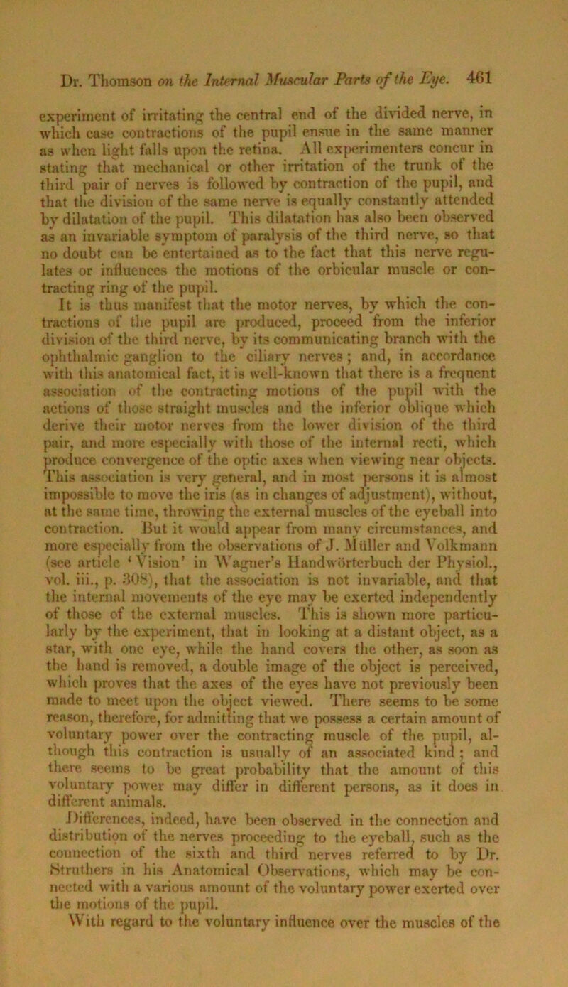 experiment of irritating the central end of the divided nerve, in which case contractions of the pupil ensue in the same manner as when light falls upon the retina. All experimenters concur in stating that mechanical or other irritation of the trunk of the third pair of nerves is followed by contraction of the pupil, and that the division of the same nerve is equally constantly attended by dilatation of the pupil. This dilatation has also been observed as an invariable symptom of paralysis of the third nerve, so that no doubt can be entertained as to the fact that this nerve regu- lates or influences the motions of the orbicular muscle or con- tracting ring of the pupil. It is thus manifest that the motor nerves, by which the con- tractions of the pupil are produced, proceed from the inferior division of the third nerve, by its communicating branch with the ophthalmic ganglion to the ciliary nerves; and, in accordance with this anatomical fact, it is well-known that there is a frequent association of the contracting motions of the pupil with the actions of those straight muscles and the inferior oblique which derive their motor nerves from the lower division of the third pair, and more especially with those of the internal recti, which produce convergence of the optic axes when viewing near objects. This association is very general, and in most persons it is almost impossible to move the iris (as in changes of adjustment), without, at the same time, throwing the external muscles of the eyeball into contraction. But it would appear from many circumstances, and more especially from the observations of J. Muller and Volkmann (see article ‘Vision’ in Wagner’s Handworterbuch der Physiol., vol. iii., p. 308), that the association is not invariable, and that the internal movements of the eye may be exerted independently of those of the external muscles. This is shown more particu- larly by the experiment, that in looking at a distant object, as a star, with one eye, while the hand covers the other, as soon as the hand is removed, a double image of the object is perceived, which proves that the axes of the eyes have not previously been made to meet upon the object viewed. There seems to be some reason, therefore, for admitting that we possess a certain amount of voluntary power over the contracting muscle of the pupil, al- though this contraction is usually of an associated kind ; and there seems to be great probability that the amount of this voluntary power may differ in different persons, as it does in different animals. Differences, indeed, have been observed in the connection and distribution of the nerves proceeding to the eyeball, such as the connection of the sixth and third nerves referred to by Dr. Htruthers in his Anatomical Observations, which may be con- nected rvith a various amount of the voluntary power exerted over the motions of the pupil. With regard to the voluntary influence over the muscles of the