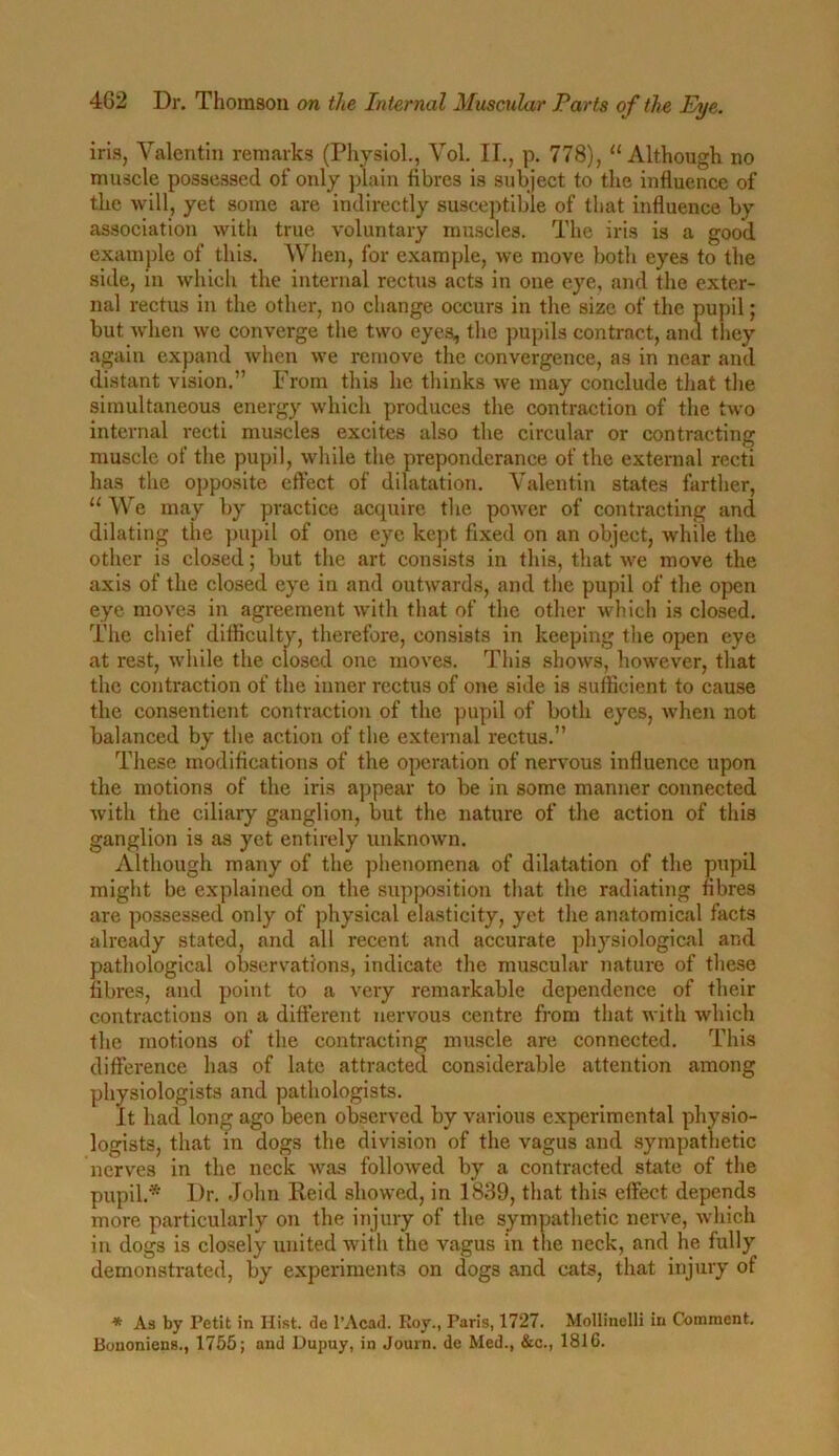 iris, Valentin remarks (Physiol., Vol. II., p. 778), “ Although no muscle possessed of only plain fibres is subject to the influence of the will, yet some are indirectly susceptible of that influence by association with true voluntary muscles. The iris is a good example of this. When, for example, we move both eyes to the side, in which the internal rectus acts in one eye, and the exter- nal rectus in the other, no change occurs in the size of the pupil; but when we converge the two eyes, the pupils contract, and they again expand when we remove the convergence, as in near and distant vision.” From this he thinks we may conclude that the simultaneous energy which produces the contraction of the two internal recti muscles excites also the circular or contracting muscle of the pupil, while the preponderance of the external recti has the opposite effect of dilatation. Valentin states farther, 11 We may by practice acquire the power of contracting and dilating the pupil of one eye kept fixed on an object, while the other is closed; but the art consists in this, that we move the axis of the closed eye in and outwards, and the pupil of the open eye moves in agreement with that of the other which is closed. The chief difficulty, therefore, consists in keeping the open eye at re3t, while the closed one moves. This shows, however, that the contraction of the inner rectus of one side is sufficient to cause the consentient contraction of the pupil of both eyes, when not balanced by the action of the external rectus.” These modifications of the operation of nervous influence upon the motions of the iris appear to be in some manner connected with the ciliary ganglion, but the nature of the action of this ganglion is as yet entirely unknown. Although many of the phenomena of dilatation of the pupil might be explained on the supposition that the radiating fibres are possessed only of physical elasticity, yet the anatomical facts already stated, and all recent and accurate physiological and pathological observations, indicate the muscular nature of these fibres, and point to a very remarkable dependence of their contractions on a different nervous centre from that with which the motions of the contracting muscle are connected. This difference has of late attracted considerable attention among physiologists and pathologists. It had long ago been observed by various experimental physio- logists, that in dogs the division of the vagus and sympathetic nerves in the neck was followed by a contracted state of the pupil.* Dr. John Reid showed, in 1839, that this effect depends more particularly on the injury of the sympathetic nerve, which in dogs is closely united with the vagus in the neck, and he fully demonstrated, by experiments on dogs and cats, that injury of * As by Petit in Hist, de l’Acad. Roy., Paris, 1727. Mollinelli in Comment. Bononiens., 1755; and Dupuy, in Journ. de Med., &c., 1816.