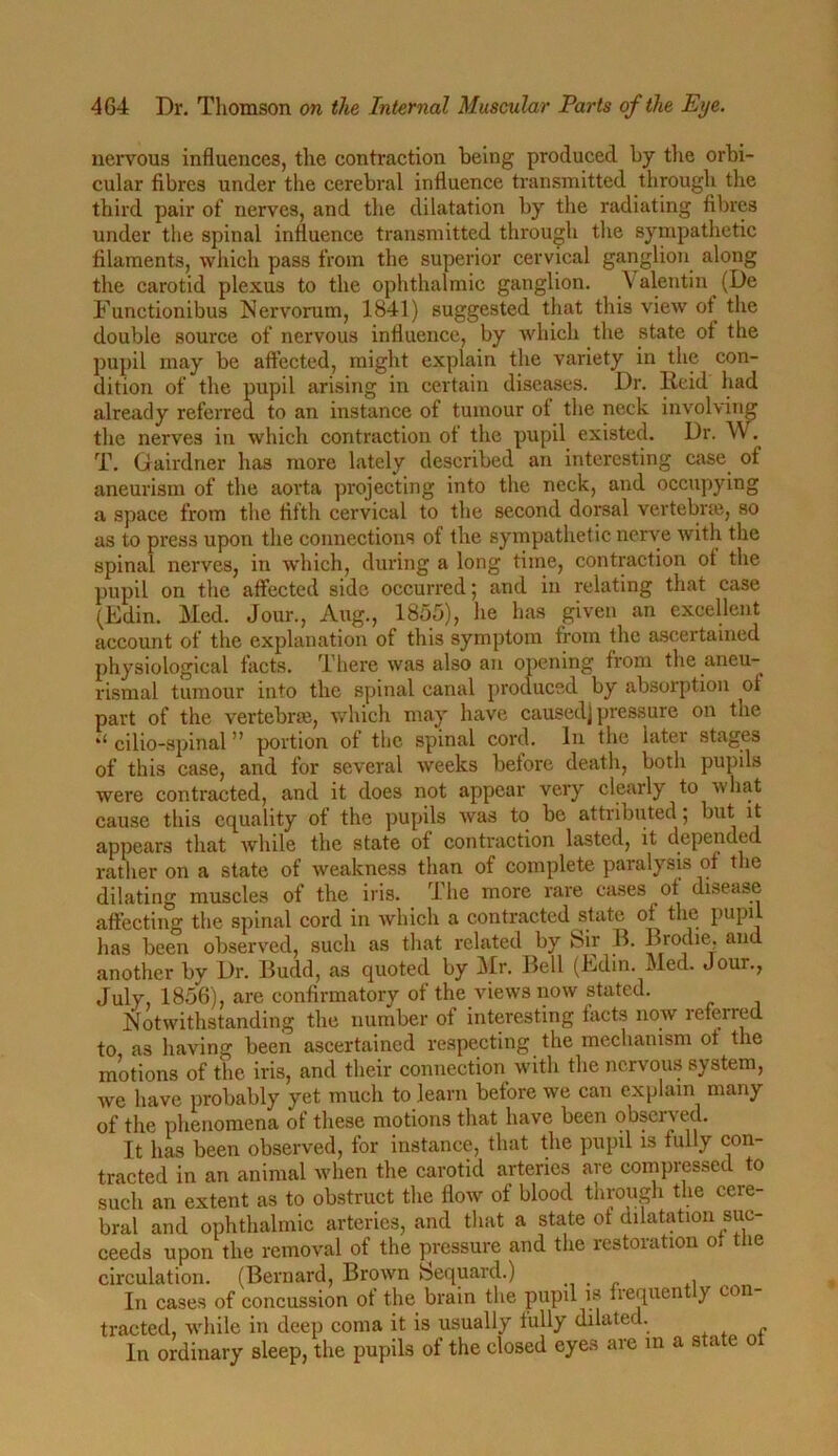 nervous influences, the contraction being produced by the orbi- cular fibres under the cerebral influence transmitted through the third pair of nerves, and the dilatation by the radiating fibres under the spinal influence transmitted through the sympathetic filaments, which pass from the superior cervical ganglion along the carotid plexus to the ophthalmic ganglion. Valentin (De Functionibus Nervorum, 1841) suggested that this view ot^ the double source of nervous influence, by which the state ot the pupil may be affected, might explain the variety in the con- dition of the pupil arising in certain diseases. Dr. Iieid had already referred to an instance of tumour ol the neck involving the nerves in which contraction ot the pupil existed. Dr. W. T. Gairdner has more lately described an interesting case of aneurism of the aorta projecting into the neck, and occupying a space from the fifth cervical to the second dorsal vertebra, so as to press upon the connections of the sympathetic nerve with the spinal nerves, in which, during a long time, contraction ot the pupil on the affected side occurred; and in relating that case (Edin. Med. Jour., Aug., 1855), he has given an excellent account of the explanation of this symptom from the ascertained physiological facts. There was also an opening from the aneu- rismal tumour into the spinal canal produced by absorption of part of the vertebra, which may have caused) pressure on the il cilio-spinal ” portion of the spinal cord. In the later stages of this case, and for several weeks before death, both pupils were contracted, and it does not appear very clearly to w hat cause this equality of the pupils was to be attributed; but it appears that while the state of contraction lasted, it depended rather on a state of weakness than of complete paralysis of the dilating muscles of the iris. The more rare cases of disease affecting the spinal cord in which a contracted state of the pupil has been observed, such as that related by Sir B. Brodie, and another by Dr. Budd, as quoted by Mr. Bell (Edin. Med. Jour., July, 1856), are confirmatory of the views now stated. Notwithstanding the number ot interesting facts now leferred to as having been ascertained respecting the mechanism of the motions of the iris, and their connection with the nervous system, we have probably yet much to learn before we can explain many of the phenomena of these motions that have been observed. It has been observed, for instance, that the pupil is fully con- tracted in an animal when the carotid arteries are compressed to such an extent as to obstruct the flow of blood through the cere- bral and ophthalmic arteries, and that a state ot dilatation suc- ceeds upon the removal of the pressure and the restoration of tlie circulation. (Bernard, Brown Sequard.) , In cases of concussion of the brain the pupil is frequen y con tracted, while in deep coma it is usually fully dilated. In ordinary sleep, the pupils of the closed eyes are in a state ot