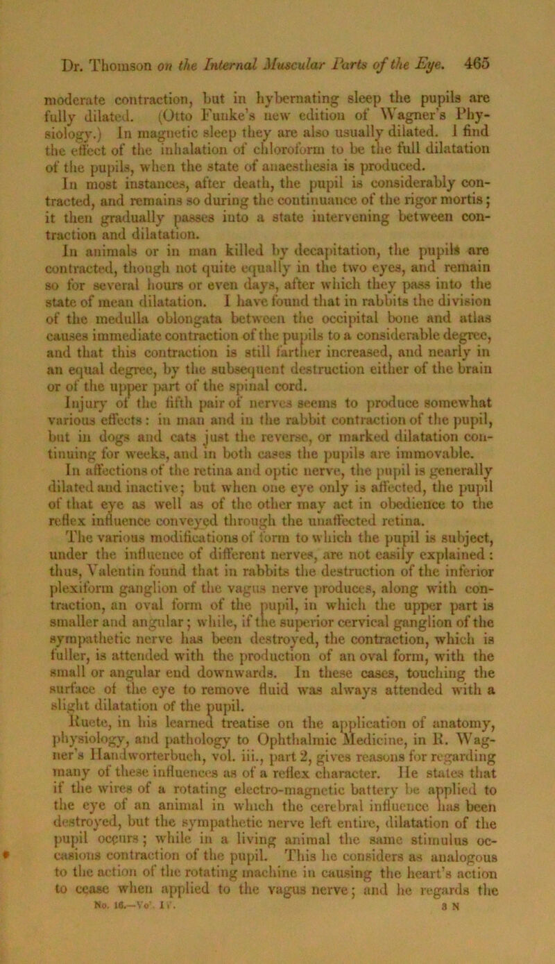 moderate contraction, hut in hybemating sleep the pupils are fully dilated. (Otto Fuuke’s new edition of Wagner’s Phy- siology.) In magnetic sleep they are also usually dilated, i find the effect of the inhalation of chloroform to be the full dilatation of the pupils, when the state of anaesthesia is produced. In most instances, after death, the pupil is considerably con- tracted, and remains so during the continuance of the rigor mortis; it then gradually passes into a state intervening between con- traction and dilatation. In animals or in man killed by decapitation, the pupils are contracted, though not quite equally in the two eyes, and remain so for several hours or even days, after which they pass into the state of mean dilatation. 1 have found that in rabbits the division of the medulla oblongata between the occipital bone and atlas causes immediate contraction of the pupils to a considerable degree, and that this contraction is still farther increased, and nearly in an equal degree, by the subsequent destruction either of the brain or of the upper part of the spinal cord. Injury of the fifth pair of nerves seems to produce somewhat various effects : in man and in the rabbit contraction of the pupil, but in dogs and cats just the reverse, or marked dilatation con- tinuing for weeks, and in both cases the pupils are immovable. In affections of the retina and optic nerve, the pupil is generally dilated and inactive; but when one eye only is affected, the pupil of that eye as well as of the other may act in obedience to the reflex influence conveyed through the uuaftected retina. The various modifications of form to which the pupil is subject, under the influence of different nerves, arc not easily explained: thus, Valentin found that in rabbits the destruction of the inferior plexiform ganglion of the vagus nerve produces, along with con- traction, an oval form of the pupil, in which the upper part is smaller and angular; while, if the superior cervical ganglion of the sympathetic nerve has been destroyed, the contraction, which is fuller, is attended with the production of an oval form, with the small or angular end downwards. In these cases, touching the surface of the eye to remove fluid wras always attended with a slight dilatation of the pupil. liuete, in his learned treatise on the application of anatomy, physiology, and pathology to Ophthalmic Medicine, in K. Wag- ner’s llandworterbuch, vol. iii., part 2, gives reasons for regarding many of these influences as of a reflex character. He states that it the wires of a rotating electro-magnetic battery be applied to the eye of an animal in which the cerebral influence lias been destroyed, but the sympathetic nerve left entire, dilatation of the pupil occurs; while in a living animal the same stimulus oc- casions contraction of the pupil. This he considers as analogous to the action of the rotating machine in causing the heart’s action to cease when applied to the vagus nerve; and he regards the