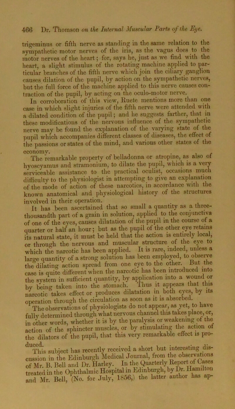 trigeminus or fifth nerve as standing in the same relation to the sympathetic motor nerves of the iris, as the vagus does to the motor nerves of the heart; for, says he, just as we find with the heart, a slight stimulus of the rotating machine applied to par- ticular branches of the fifth nerve which join the ciliary ganglion causes dilation of the pupil, by action on the sympathetic nerves, but the full force of the machine applied to this nerve causes con- traction of the pupil, by acting on the oculo-motor nerve. In corroboration of this view, Ruete mentions more than one case in which slight liquries of the fifth nerve were attended with a dilated condition of the pupil; and he suggests farther, that in these modifications of the nervous influence of the sympathetic nerve may be found the explanation of the varying state of the pupil which accompanies different classes of diseases, the effect of the passions or states of the mind, and various other states of the economy. . , The remarkable property of belladonna or atropine, as also of hvoscyamus and stramonium, to dilate the pupil, which is a 'veiy serviceable assistance to the practical oculist, occasions much difficulty to the physiologist in attempting to give an explanation of the mode of action of these narcotics, in accordance with the known anatomical and physiological history of the structures involved in their operation. . It has been ascertained that so small a quantity as a three- thousandth part of a grain in solution, applied to the conjunctiva of one of the eyes, causes dilatation of the pupil in the course of a quarter or half an hour; but as the pupil of the other eye retains its natural state, it must be held that the action is entirely local, or through the nervous and muscular structure of the eye to which the narcotic has been applied. It is rare, indeed, unless a large quantity of a strong solution has been employed, to observe the dilating action spread from one eye to the other, hut the case is quite different when the narcotic has been introduced into the system in sufficient quantity, by application into a wound or by beiii- taken into the stomach. Thus it appears that this narcotic takes effect or produces dilatation in both eyes, by its operation through the circulation as soon as it is absorbed. The observations of physiologists do not appear, as yet, to have fully determined through what nervous channel this takes place, or, in other words, whether it is by the paralysis or weakening of the action of the sphincter muscles, or by stimulating the action of the dilators of the pupil, that this very remarkable effect is pro- duced. j recently received a short but interesting dis- cussion in Xe Edinburgh Ldical Journal, from the observatmns of Mr. B. Bell and Dr. Harley. In the Quarterly Report of Cases treated in the Ophthalmic Hospital in Edinburgh, by Dr. Hamilton and Mr. Bell, (No. for July, 1856,) the latter author has ap-