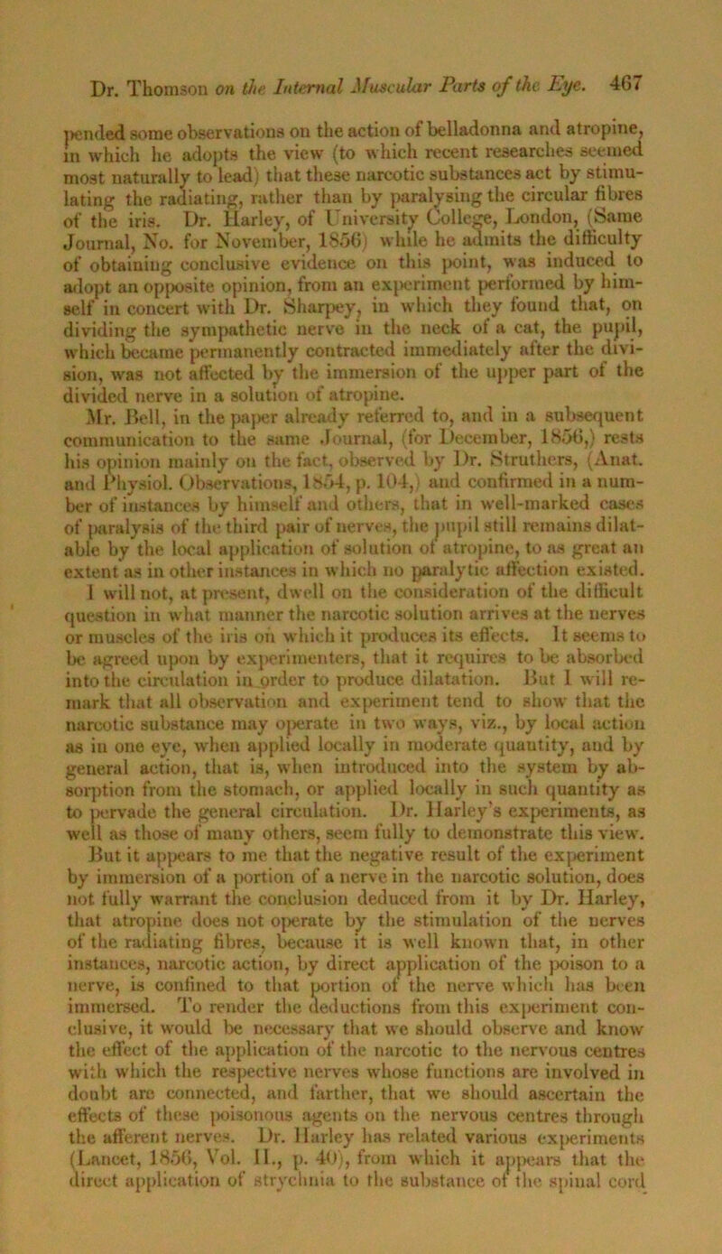 jxnded some observations on the action of belladonna and atropine, In which he adopts the view (to which recent researches seemed most naturally to lead) that these narcotic substances act by stimu- lating the radiating, rather than by paralysing the circular fibres of the iris. Dr. Harley, of University College, London, (Same Journal, No. for November, 1856) while he admits the difficulty of obtaining conclusive evidence on this point, was induced to adopt an opposite opinion, from an experiment performed by him- self in concert with Dr. Sharpy, in which they found that, on dividing the sympathetic nerve in the neck ot a cat, the pupil, which became permanently contracted immediately after the divi- sion, was not affected by the immersion of the upper part of the divided nerve in a solution of atropine. Mr. Bell, in the paper already referred to, and in a subsequent communication to the same Journal, (for December, 1856,) rests his opinion mainly on the fact, observed by Dr. Struthers, (Anat. and Physiol. Observations, 1854, p. 104, and confirmed in a num- ber of instances by himself and others, that in well-marked cases of jiaralysis of the third pair of nerves, the pupil still remains dilat- able by the local application of solution of atropine, to ns great an extent as in other instances in which no paralytic affection existed. 1 will not, at present, dwell on the consideration of the difficult question in what manner the narcotic solution arrives at the nerves or muscles of the iris oh which it produces its effects. It seems to be agreed upon by experimenters, that it requires to be absorbed into the circulation in order to produce dilatation. But 1 will re- mark that all observation and experiment tend to show that the narcotic substance may operate in two ways, viz., by local action as iu one eye, when applied locally in moderate quautity, aud by general action, that is, when introduced into the system by ab- sorption from the stomach, or applied locally in such quantity as to pervade the general circulation. Dr. Harley’s experiments, as well as those of many others, seem fully to demonstrate this view. But it appears to me that the negative result of the experiment by immersion of a portion of a nerve in the narcotic solution, does not fully warrant the conclusion deduced from it by Dr. Harley, that atropine does not operate by the stimulation of the nerves of the radiating fibres, because it is well known that, in other instances, narcotic action, by direct application of the poison to a nerve, is confined to that portion ot the nerve which has been immersed. To render the deductions from this experiment con- clusive, it would lx* necessary that we should observe and know the effect of the application of the narcotic to the nervous centres with which the respective nerves wdiose functions are involved in doubt arc connected, and farther, that we should ascertain the effects of these poisonous agents on the nervous centres through the afferent nerves. Dr. Harley has related various experiments (Lancet, 1856, Vol. 11., p. 40), from which it appears that the direct application of strychnia to the substance ot the spinal cord