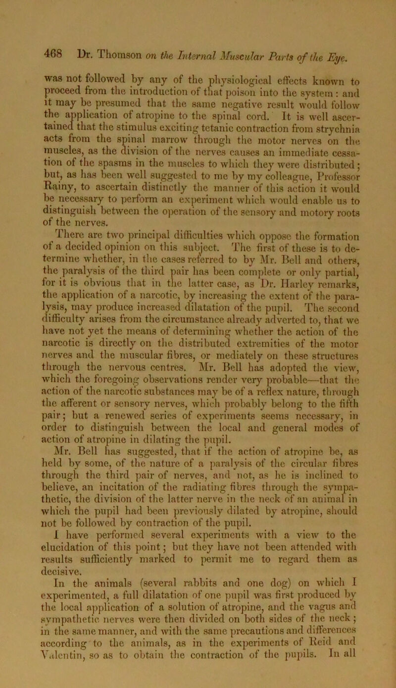 was not followed by any of the physiological effects known to proceed from the introduction of that poison into the system : and it may be presumed that the same negative result would follow the application of atropine to the spinal cord. It is well ascer- tained that the stimulus exciting tetanic contraction from strychnia acts from the spinal marrow through the motor nerves on the muscles, as the division of the nerves causes an immediate cessa- tion of the spasms in the muscles to which they were distributed ; but, as has been well suggested to me by my colleague, Professor Rainy, to ascertain distinctly the manner of this action it would be necessary to perform an experiment which would enable us to distinguish between the operation of the sensory and inotory roots of the nerves. There are two principal difficulties which oppose the formation of a decided opinion on this subject. The first of these is to de- termine whether, in the cases referred to by Mr. Bell and others, the paralysis of the third pair has been complete or only partial, for it is obvious that in the latter case, as Dr. Harley remarks, the application of a narcotic, by increasing the extent of the para- lysis, may produce increased dilatation of the pupil. The second difficulty arises from the circumstance already adverted to, that we have not yet the means of determining whether the action of the nai-cotic is directly on the distributed extremities of the motor nerves and the muscular fibres, or mediately on these structures through the nervous centres. Mr. Bell has adopted the view, which the foregoing observations render very probable—that the action of the narcotic substances may be of a reflex nature, through the afferent or sensory nerves, which probably belong to the fifth pair; but a renewed series of experiments seems necessary, in order to distinguish between the local and general modes of action of atropine in dilating the pupil. Mr. Bell has suggested, that if the action of atropine be, as held by some, of the nature of a paralysis of the circular fibres through the third pair of nerves, and not, as lie is inclined to believe, an incitation of the radiating fibres through the sympa- thetic, the division of the latter nerve in the neck of an animal in which the pupil had been previously dilated by atropine, should not be followed by contraction of the pupil. 1 have performed several experiments with a view to the elucidation of this point; but they have not been attended with results sufficiently marked to permit me to regard them as decisive. In the animals (several rabbits and one dog) on which I experimented, a full dilatation of one pupil was first produced by the local application of a solution of atropine, and the vagus and sympathetic nerves were then divided on both sides of the neck ; in the same manner, and with the same precautions and differences according to the animals, as in the experiments of Reid and Valentin, so as to obtain the contraction of the pupils. In all