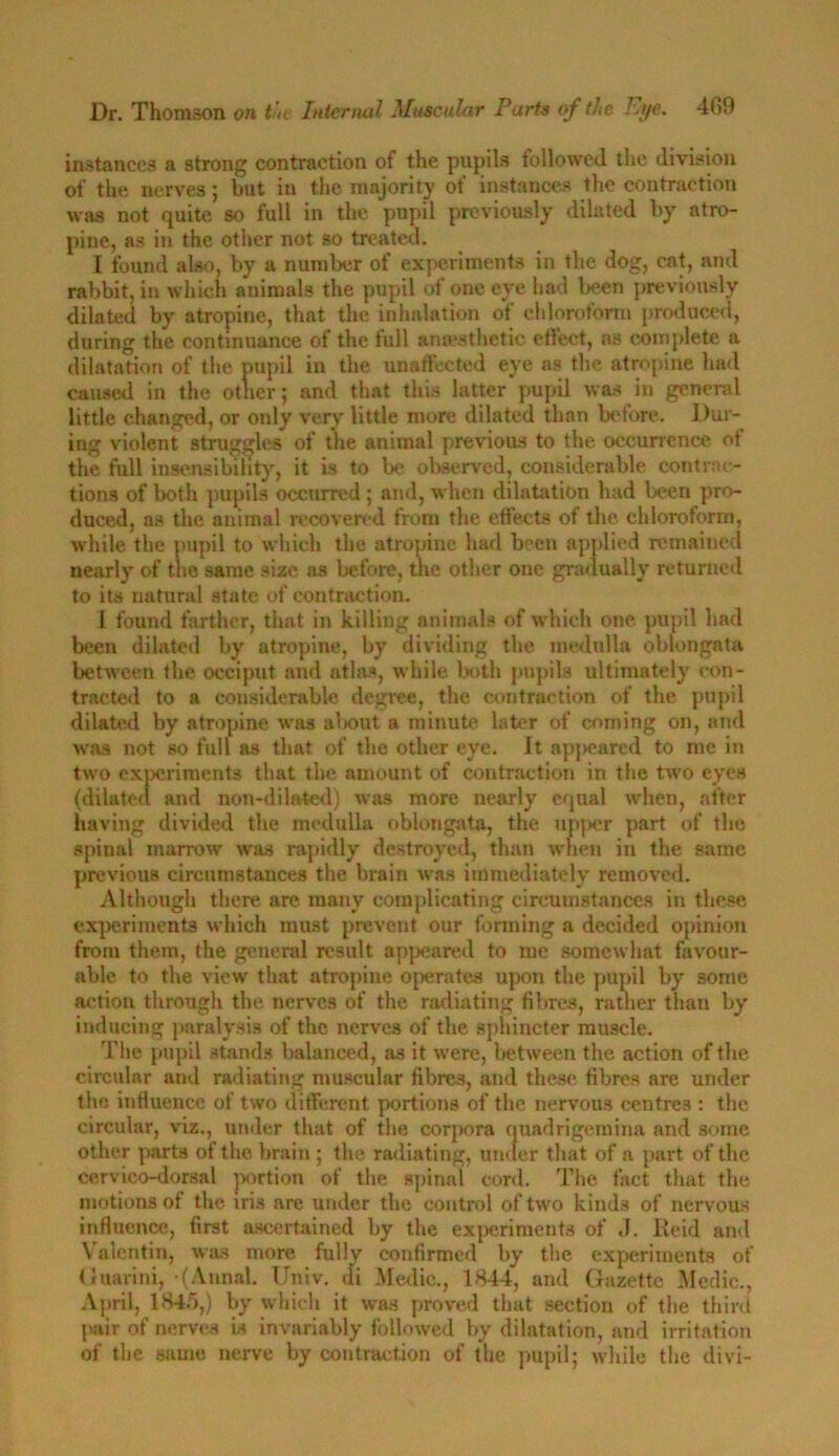 instances a strong contraction of the pupils followed the division of the nerves; but in the majority of instances the contraction was not quite so full in the pupil previously dilated by atro- pine, as in the other not so treated. I found also, by a number of experiments in the dog, cat, and rabbit, in which animals the pupil of one eye had been previously dilated by atropine, that the inhalation of chloroform produced, during the continuance of the full anaesthetic etfect, as complete a dilatation of the pupil in the unaffected eye as the atropine had caused in the other; and that this latter pupil was in general little changed, or otdy very little more dilated than before. Dur- ing violent struggles of the animal previous to the occurrence ot the full insensibility, it is to be observed, considerable contrac- tions of both pupils occurred ; and, when dilatation had been pro- duced, as the animal recovered from the effects of the chloroform, while the pupil to which the atropine had been applied remained nearly of trie same size as before, the other one gradually returned to its natural state of contraction. I found farther, that in killing animals of which one pupil had been dilated by atropine, by dividing the medulla oblongata between the occiput and atlas, while both pupils ultimately con- tracted to a considerable degree, the contraction of the pupil dilated by atropine was about a minute later of coming on, and was not so full as that of the other eye. It appeared to me in two experiments that the amount of contraction in the two eyes (dilated and non-dilated) was more nearly equal when, after having divided the medulla oblongata, the upper part of the spinal marrow was rapidly destroyed, than when in the same previous circumstances the brain was immediately removed. Although there are many complicating circumstances in these experiments which must prevent our forming a decided opinion from them, the general result appeared to me somewhat favour- able to the view that atropine operates upon the pupil by some action through the nerves of the radiating fibres, rather than by inducing paralysis of the nerves of the sphincter muscle. The pupil stands balanced, as it were, between the action of the circular and radiating muscular fibres, and these fibres are under the influence of two different portions of the nervous centres : the circular, viz., under that of the corpora quadrigemina and some other parts of the brain ; the radiating, under that of a part of the cervico-dorsal portion of the spinal cord. The fact that the motions of the iris are under the control of two kinds of nervous influence, first ascertained by the experiments of ,1. Reid and Valentin, was more fully confirmed by the experiments of Guarini,-(Annal. Univ. di Medic., 1844, and Gazette Medic., April, 1845,) by which it was proved that section of the third pair of nerves is invariably followed by dilatation, and irritation of the same nerve by contraction of the pupil; while the divi-