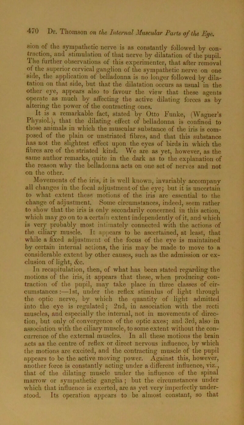 sion of the sympathetic nerve is as constantly followed by con- traction, and stimulation of that nerve by dilatation of the pupil. rl he further observations of this experimenter, that after removal ot the superior cervical ganglion of the sympathetic nerve on one side, the application ot belladonna is no longer followed by dila- tation on that side, but that the dilatation occurs as usual in the other eye, appears also to favour the view that these agents operate as much by affecting the active dilating forces as by altering the power of the contracting ones. It is a remarkable fact, stated by Otto Funke, (Wagner’s Physiol.), that the dilating effect of belladonna is confined to those animals in which the muscular substance of the iris is com- posed of the plain or unstriated fibres, and that this substance lias not the slightest effect upon the eyes of birds in which the fibres are of the striated kind. We are as yet, however, as the same author remarks, quite in the dark as to the explanation of the reason why the belladonna acts on one set of nerves and not on the other. Movements of the iris, it is well known, invariably accompany all changes in the focal ad justment of the eye; but it is uncertain to what extent these motions of the iris are essential to the change of adjustment. Some circumstances, indeed, seem rather to show that the iris is only secondarily concerned in this action, which may go on to a certain extent independently of it, and which is very probably most intimately connected with the actions of the ciliary muscle. It appears to be ascertained, at least, that while a fixed adjustment of the focus of the eye is maintained by certain internal actions, the iris may be made to move to a considerable extent by other causes, such as the admission or ex- clusion of light, &c. In recapitulation, then, of what has been stated regarding the motions of the iris, it appears that these, when producing con- traction of the pupil, may take place in three classes of cir- cumstances:—1st, under the reflex stimulus of light through the optic nerve, by which the quantity of light admitted into the eye is regulated; 2nd, in association with the recti muscles, and especially the internal, not in movements of direc- tion, but only of convergence of the optic axes; and 3rd, also in association with the ciliary muscle, to some extent without the con- currence of the external muscles. In all these motions the brain acts as the centre of reflex or direct nervous influence, by which the motions are excited, and the contracting muscle of the pupil appears to be the active moving power. Against this, however, another force is constantly acting under a different influence, viz., that of the dilating muscle under the influence of the spinal marrow or sympathetic ganglia ; but the circumstances under which that influence is exerted, are as yet very imperfectly under- stood. Its operation appears to be almost constant, so that