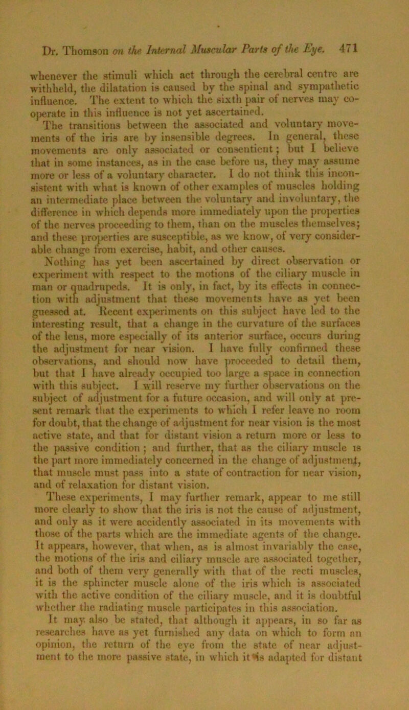 whenever the stimuli which act through the cerebral centre are withheld, the dilatation is caused by the spinal and sympathetic influence. The extent to which the sixth pair of nerves may co- operate in this influence is not yet ascertained. The transitions between the associated and voluntary move- ments of the iris are by insensible degrees. In general, these movements are only associated or consentient; but 1 believe that in some instances, as in the case beiore us, they may assume more or less of a voluntary character. 1 do not think this incon- sistent with what is known of other examples of muscles holding an intermediate place between the voluntary and involuntary, the difference in which depends more immediately upon the properties of the nerves proceeding to them, than on the muscles themselves} and these properties are susceptible, as we know, of very consider- able change from exercise, habit, and other causes. Nothing has yet been ascertained by direct observation or experiment with respect to the motions of the ciliary muscle in man or quadrupeds. It is only, in fact, by its effects in connec- tion with adjustment that these movements have as yet been guessed at. Recent experiments on this subject, have led to the interesting result, that a change in the curvature of the surfaces of the lens, more especially of its anterior surface, occurs during the adjustment for near vision. I have fully confirmed these observations, and should now have proceeded to detail them, but that I have already occupied too large a space in connection with this subject. 1 will reserve my further observations on the subject of adjustment for a future occasion, and will only at pre- sent remark that the experiments to which I refer leave no room for doubt, that the change of adjustment for near vision is the most active state, and that for distant vision a return more or less to the passive condition ; and further, that as the ciliary muscle is the part more immediately concerned in the change of adjustment, that muscle must pass into a state of contraction for near vision, and of relaxation for distant vision. These experiments, 1 may further remark, appear to me still more clearly to show that the iris is not the cause of adjustment, and only as it were accidently associated in its movements with those of the parts which are the immediate agents of the change. It appears, how'ever, that when, as is almost invariably the case, the motions of the iris and ciliary muscle are associated together, and both of them very generally with that of the recti muscles, it is the sphincter muscle alone of the iris which is associated with the active condition of the ciliary muscle, and it is doubtful whether the radiating muscle participates in this association. It may. also be stated, that although it appears, in so far as researches have as yet furnished any data on which to form an opinion, the return of the eye from the state of near adjust- ment to the more passive state, in which it^is adapted for distant