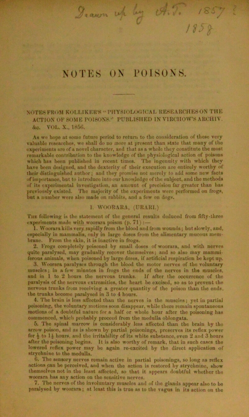 iX-Uj' X V ✓ XOTES OX IM)ISONS. NoTKSKRuM KoI.LIKKKV “ PHYSlOLor.ICAL RKSEAKCUKSON THE ACTION OF SOME FOIrV)N'.< ’ PUHLIsnED IN VIRCHOWS AKCIll V. Ac. VOL. X., 185C. As we hop« at Romo futnre period to returu to the consideration of these very valuable researches, we shall do no more at present than state that many of the experiments are of a novel character, and that as a whole they constitute the moat remarkable contribution to the knowledge of the physiological action of poisons which has been published in recent times. The ingenuity with which they Imre been designed, and the dexterity of their execution are entirely worthy of their distinguished author; and they promise not merely to add some new facta of importance, but to introduce into our knowledge of the snbject, and the methods of its ex}>oriiueutal investigation, an amount of precision far greater thau has previously existed, 'llie majority of the experiments were jrerformed on frogs, but a number were also made on rabbits, and a few on dogs. 1. WOORAKA, ^URARI.) The following is the sutement of the general results deduced from fifty-three cx])«riments made with woorara poison (p. 71):— 1. Woorarakiils very rapidly from the blood and from wounds; but slowly, and, especially in mammalia, only in large doses from the alimentary mucous mem- brane. From the skin, it is inactive iu frogs. 2. Frogs completely poisoned by small doses of woorara, and with nerves quite paralysed, may gradually recover themselves; and so also may mammi- ferous animals, when poisoned by large doses, if artificial respiration 1^ kept up. 3. Woorara paralyses through the blood the motor nerves of the voluntary mnscles; in a few minutes in frogs the ends of the nerves in the muscles, and in 1 to 2 hours the nervous trunks. If after the occurrence of the paralysis of the nervous extremities, the heart be excised, so as to prevent the nervous trunks from receiving a greater quantity of the poison than the ends, the trunks become paralysed in 3 to 4 hours. 4. The brain is less affected than the nerves in the muscles; yet in partial poisoning, the voluntaiT motions soon disappear, while there remain spontaneous motions of a doubtful nature for a half or whole hour after the poisoning has commenced, whidi probably proceed from the medulla oblongata. 5. The spinal marrow is considerably less aflected than the braiit by the arrow poison, and as is shown by partial poisonings, preserves its reflex power for i to 1J hours, and the irritability of its white substance, oven 2 and 3 hours after the poisoning begins. It is also worthy of remark, that in such cases the loweretl n-flex power may be again rc-cxcitcd by the direct application of strychnine to the mcdnlla. li. The sensory nerves remain active in partial poisonings, so long as reflex actions can be perceived, and when the action is restored by strychnine, show tltemselvos not in the least alfectcd, so that it appears doubtful whether the woorara has any action on the sensitivo nerves. 7. 'I'ho nerves of the involuntary muscles and of the glands appear also to ho paralysed by woorara; at least this is true as to the vagus in its action on the