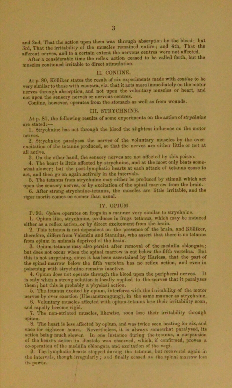 and 2nd, That the action upon them was though absorptioo by the blood; but 3rd, That the irritability of the muscles remained entire; and 4th, That the afferent nerves, and to a certain extent the nervous centres were not affected. After a considerable time the redex action ceased to be called forth, but the muscles continued irritable to direct stimulation. II. CONIINE. At p. 80, Kdlliker sutes the result of six experimenU made with eoniim to bo very similar to those with woorara,vix. that it acts more immediately on the motor nerves through absorption, and not upon the voluntary muscles or heart, and not upon the sensory nerves or nervous centres. Coniine, however, operates from the stomach as well as from wounds. III. STRYCHNINE. .At p. 81, the following results of some experiments on the action of ttri/chnine are stated:— 1. Stryclmine has not through the blood the slightest influence on the motor nerves. 2. tftrychnine paralyses the nerves of the voluntary muscles by the over- excitation of the tetanus produced, so lliat the nerves are cither little or not at all active. 3. On the other hand, the senstiry nerves arc not affeclwl by this poison. 4. The heart is little affected by strychnine, and at the most only beats some- what slower; but the post-lymphatic hearts at each attack of tetanus cease to act, and then go on again actively in the intervals. 5. The tetanus from strychnine may either be produced by stimuli which act upon the sensory nerves, or by excitation of the spinal roariow from the brain. 6. After strong strychnine-tetanus, the muscles are little irritable, and the rigor mortis oomes on sooner than usual. IV. OPIUM. P. 90. 0])ium ojierates on frogs in a manner very similar to strychnine. 1. Opium like, strychnine, produces in frogs tetanus, which may be induced either as a reflex action,-or by direct excitement from the brain. 2. This tetanus is not dependent on the presence of the brain, and Kdlliker, therefore, differs from Valentin and Stanuius, who assert that there is no tetanus from opium in animals deprived of the brain. 3. Opium-tetsmuB may also persist after removal of the medulla oblongata; but does not occur when the spinal marrow is cut below the fifth vertebra. But this is not surprising, since it lias been ascertained by Harless, that the part of the spinal marrow below tho fifth vertebra has no reflex action, and even in poisoning with strychnine remains inactive. 4. Opium does not operate through tho blood upon the peripheral nerves. It is only when a strung solution is locally applied to the nerves that it paralyses them; but thi.s is probably a physical action. 6. Tho tetanus excite<l by opium, interferes with the irritability of the motor nerves by over exertion (Uberaustrengung), in the same manner as strychnine. 6. Voluntary muscles affected with opium-tetanus lose their irritability soon, and rapidly become rigid. 7. Tho non-striatod muscles, likewise, soon lose their irritability through opium. 8. The heart is le.ss affected by opium, and was twice seen beating for six, and once for eighteen hoars. Nevertlieless, it is always somewhat paralysed, its action being much slower. In one instance during the tetanus, a suspension of the heart’s action in diastole was observed, which, if confirmed, proves a CO-operatiou of the medulla oblongata and excitation of the vagi. 9. The lymphatic hearts stopjted during iho tetanus, hut recovered again in the intervals, though irtegularly j and finally ceased as tho spinal marrow lost its power.