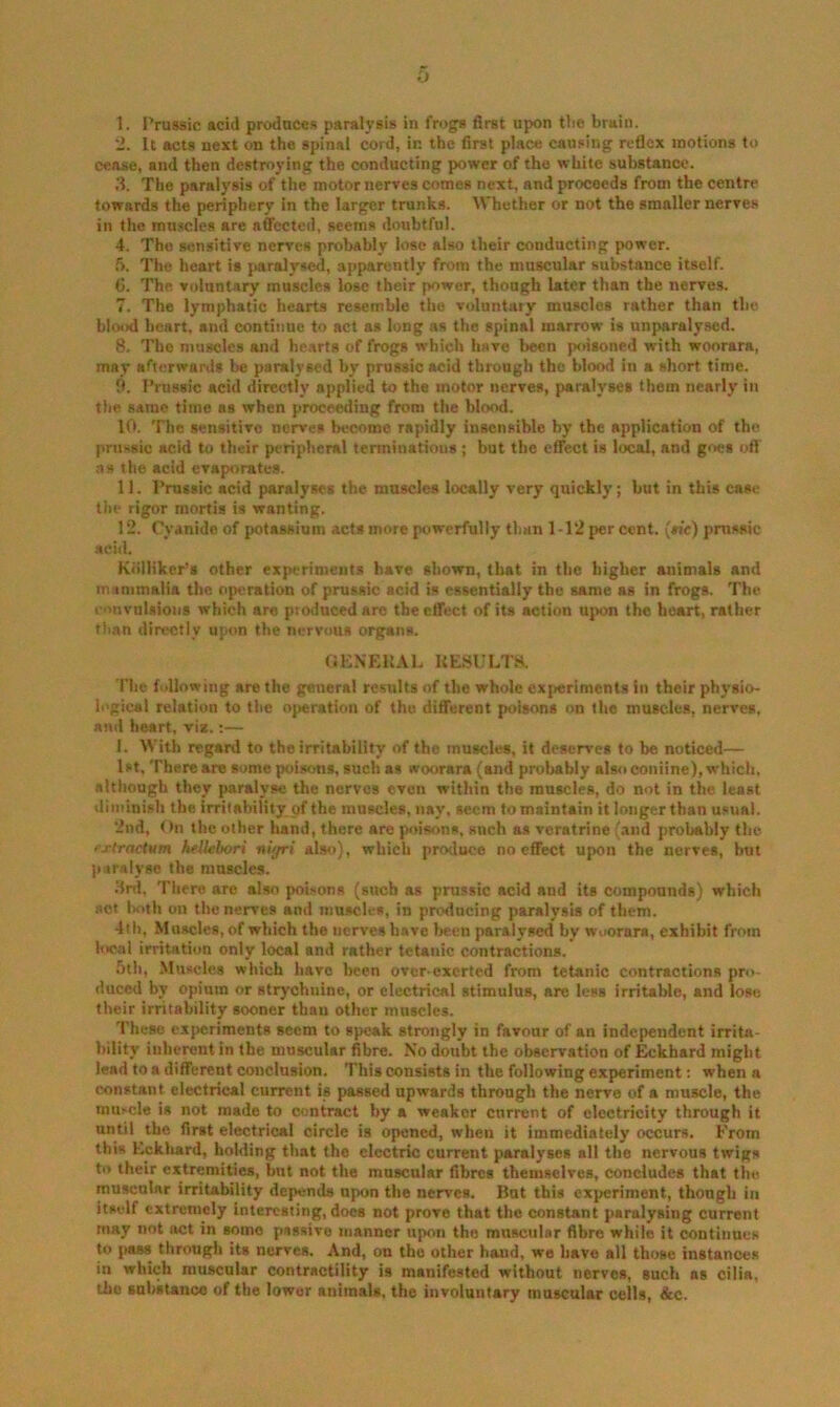 0 I. Prussic acid produces paralysis in frogs first upon tlie brain. ‘2. It acts next on the spinal cord, in the first place causing reflex motions to cease, and then destroying the conducting power of the white substance. 3. The paralysis of the motor nerves comes next, and proceeds from the centre towards the periphery in the larger trunks. AVhether or not the smaller nerves in the muscles are affected, seems doubtful. 4. The sensitive nerves probably lose also their conducting power. 5. The heart is paralysed, apparently from the muscular substance itself. G. The voluntary muscles lose their power, though later than the nerves. 7. The lymphatic hearts resemble the voluntary muscles rather than the blood heart, and continue to act as long as the spinal marrow is unparalyscd. 8. The muscles and hearts of frogs which have been poisoned with woorara, may afterwards be paralysed by prussic acid through the blood in a short time. fl. Prussic acid directly applied to the motor nerves, paralyses them nearly in the same time as when proceeding from the blood. 10. The sensitive nerves become rapidly insensible by the application of the pruHsic acid to their peripheral terminations ; but the effect is local, and goes ofl' ns the acid evaporates. II. Prussic acid paralyses the muscles locally very quickly; but in this cas<f the rigor mortis is wanting. 12. Cyanide of potassium acts more powerfully than 1-12 per cent, (tie) prussic acid. Kiilliker’s other experiments have shown, that in the higher animals and mammalia the operation of prussic acid is essentially the same as in frogs. The convulsions which are produced are the effect of its action upon the heart, rather than directly upon the nervous organs. «ENEU.\L UESULT8. Tlie following are the genera! results of the whole cx[ierimenls in their physio- logical relation to tlie operation of the different poisons on the muscles, nerves, and heart, vis.:— I. With regard to the irritability of the muscles, it deserves to be noticed— 1st. There are some poisons, such as woorara (and probably also coniine), which, although they paralyse the nerves even within the muscles, do not in the least diminish the irritability of the muscles, nay, seem to maintain it longer than usual. 2nd, On the other hand, there are poisons, sneh as veratrine (.ind probably the fj-tractum hfUebori nir/ri also), which produce no effect upon the nerves, but p.iralyse the muscles. 3rd, Tltere are also poisons (such as prussic acid and its compounds) which act Ixith on the nerves and muscles, in producing paralysis of them. 4lh, Muscles, of which the nerves have been paralysed by woorara, exhibit from local irritation only local and rather tetanic contractions. 5th, Muscles which have been over-exerted from tetanic contractions pro- duced by opium or strychnine, or electrical stimulus, are less irritable, and lose their irritability sooner than other muscles. These experiments seem to speak strongly in favour of an independent irrita- bility inherent in the muscular fibre. No doubt the observation of Eckhard might lead to a different conclusion. This consists in the following experiment: when a constant electrical current is passed upwards through the nerve of a muscle, the muscle is not made to contract by a weaker current of electricity through it until the first electrical circle is opened, when it immediately occurs. From this Eckhard, holding that the electric current paralyses all the nervous twigs ti* their extremities, but not the muscular fibres themselves, concludes that the muscular irritability depemds upon the nerves. But this experiment, thongli in itself extremely interesting, does not prove that the constant paralysing current may not act in some passive manner upon the muscular fibre while it continues to pass througli its nerves. And, on the other hand, we have all those instances in which muscular contractility is manifested without nerves, such ns cilia, the snhstanco of the lower animals, the involuntary muscular cells, &c.