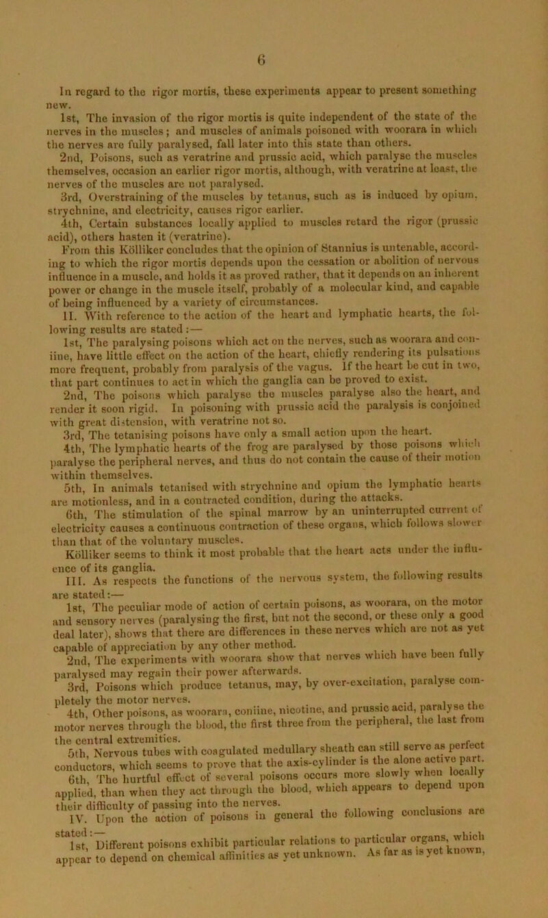 In regard to tho rigor mortis, these experiments appear to present something new. 1st, The invasion of tho rigor mortis is quite independent of the state of tlie nerves in the muscles; and muscles of animals poisoned with woorara in which tho nerves are fully paralysed, fall later into this state than others. 2nd, Poisons, such as veratrine and prussic acid, which paralyse the muscles themselves, occasion an earlier rigor mortis, although, with veratrine at least, tlic nerves of the muscles are not i)aralyscd. 3rd, Overstraining of the muscles by tetanus, such as is induced by opium, strychnine, and electricity, causes rigor earlier. 4th, Certain substances locally applied to muscles retard the rigor (prussic acid), others hasten it (veratrine). From this Kbllikor concludes that the opinion of Stannius is untenable, accord- ing to which the rigor mortis depends upon tho cessation or abolition of nervous influence in a muscle, and holds it as proved rather, that it depends on an inlierent power or change in the muscle itself, probably of a molecular kind, and capable of being influenced by a variety of circumstances. II. AV'ith reference to tlie action of tho heart and lymphatic hearts, the fol- lowing results are stated :— 1st, The paralysing poisons which act on the nerves, such as woorara and con- iine, have little effect on the action of the heart, cliiefiy rendering its pulsations more frequent, probably from paralysis of the vagus. If the heart be cut in two, that part continues to act in which tho ganglia can be proved to exist. 2nd, The poi.sons which paralyse tho muscles paralyse also the heart, and render it soon rigid. In poisoning with prussic acid the paralysis is conjoined with great distension, with veratrine not so. 3rd, The tetanising poisons have only a small action upon the heart. 4th, The lymphatic hearts of the frog are paralysed by those poisons whieh jiaralyso the peripheral nerves, and thus do not contain the cause of their motion within themselves. _ , i • i 5th, In animals tetanised with strychnine and opium the lymphatic heaits are motionless, and in a contracted condition, during tho attacks. Gth, The stimulation of the spinal marrow by an uninterrupted current ot electricity causes a continuous contraction of these organs, which follows slower than that of the voluntary muscles. , • u Kbllikcr seems to think it most probable that the lieart acts under the iiinu- eiico of its ganglia. ^ i, • u III. As respects the functions of the nervous system, tho following results are stated;— . . 1st The peculiar mode of action of certain poisons, as woorara, on the motor and sensory nerves (paralysing the first, but not the second, or these only a goo deal later), shows that there are differences in these nerves which are not as yet capable of appreciation by any other method. , . , , , <• n . 2nd, The experiments with woorara show that nerves ivhich have been fully paralysed may regain their power afterwards. * 3rd, Poisons which produce tetanus, may, by over-exciiation, paralyse com- pletely tho motor nerves. . . ^ 4th, Other poisons, as woorara, coniine, nicotine, and prussic acid, paraly se the motor nerves through the blood, the first three from the peripheral, the last from the central extrcinities. ^ , 5th Nervous tubes with coagulated medullary sheath can still serve as perfect conductors, which seems to prove that the axis-cylinder is the flth Tho hurtful effect of several poisons occurs more slowly when locally applied, than when they act through tho blood, which appears to depend upon their difficulty of passing into the nerves. , ,, . , ■ IV. Upon the action of poisons in general tho following conclusions ar ^*^lst ’Different poisons exhibit particular relations to particular organs which appear to depend on chemical affinities as yet unknown. As far as is yet known.