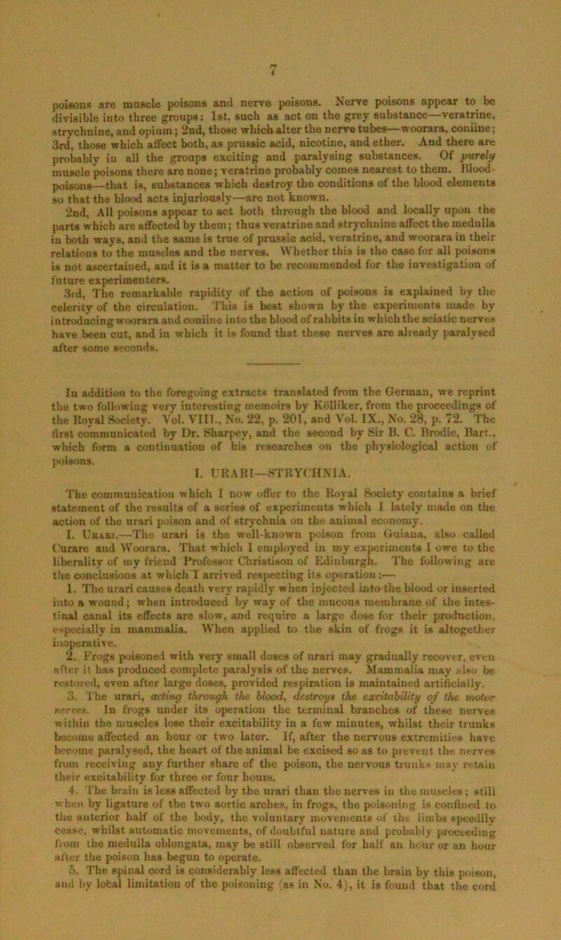 •T 4 poisons are niascle poisons and nerve poisons. Nerve poisons appear to be divisible into three groups: 1st, such as act on the grey substance—veratrine, strychnine, and opium; 2nd, those which alter the nerve tubes—woorara, coniine; 3rd, those which affect both, as prussic acid, nicotine, and ether. And there are probably in all the groups exciting and paralysing substances. Of yureiy muscle poisons there are none; veratrine pro^bly comes nearest to them. Hlood- poisons—that is, substances which destroy the conditions of the blood elements so that the blood acts injuriously—are not known. 2nd, All poisons appear to act both through the blood and locally upon the parts which arc affected by them; thus veratrine and strychnine affect the medulla in both ways, and the same is true of prussic acid, veratrine, and woorara in their relations to the muscles and the nerves. Whether this is the case for all poisons is not ascertained, and it is a matter to be recommended for the investigation of fnture experimenters. 3rd, The remarkable rapidity of the action of poisons is explained by the celerity of the circulation. This is best shown by the experiiuenfs made by introducing woorara and coniine into the bhx>d of rabbits in which the sciatic nerve.s have been cut, and in which it is found that these ner>’es are already paralysed after some seconds. In addition to the foregoing extracts translated from the German, we reprint the two following very interesting memoirs by Kdlliker, from the proceedings of the Koval Society. Vol. VIII., No. 22, p. 201, and Vol. IX., No. 28, p. 72. The first oommnnicated by Dr. Sharpey, and the second by Sir B. C. Brodie, Bart., which form a continuation of his researches on the physiological action of poisons. I. I HAKl—.STRYCHNIA. The communication which I now offer to the Royal Society contains a brief statement of the results of a series of experiments which 1 lately iiiaiie on the action of the urari poison and of strychnia on the animal economy. I. Ukaki.—The urari is the well-known poison from Guiana, also called Curare and Woorara. That which I employed in my experiments 1 owe to the liberality of my friend Professor Christison of Edinburgh. The following are the conclusions at which I arrived respecting its operation :— 1. The urari causes death very rapidly when injected into the blood or inscrteil into a wound; when introduceil by way of the mucous membrane of the intes- tinal canal its effects are slow, and require a large dose for their production, especially in mammalia. When appliwl to the skin of frogs it is altogether inoperative. 2. Frogs poisoned with very small doses of urari may gradually recover, even after it has produced complete paralysis of the nerves. Mammalia may nlso be restored, even after large doses, provided respiration is maintained artificially. 3. The urari, actittg through the blood, destroys the exdtabUity of the motor nerreA. In frogs under its operation the terminal branches of these nerves within the muscles lose their excitability in a few minutes, whilst their trunks become affected an hour or two later. If, after the nervous extremities have Income paralysed, the heart of the animal be excised so as to prevent the nerves from receiving any further share of the poison, the nervous trunks may retain their excitability for three or four hours. 4. The bruin is less affected hy the urari than the nerves in the muscles; still w hen by ligature of the two aortic arches, in frogs, the poisoning is confined to the anterior half of the lio<ly, the voluntary movements of the limbs speetlilv cease, whilst automatic movements, of doubtful uaturo aud probably proceeding fiom the medulla oblongata, may be still observed for half an hour or an hour after the poison has begun to operate. h. The spinal cord is considerably less affected than the brain by this poison, and by lotal limitation of the poisoning (ns in No. 4), it is found that the cord