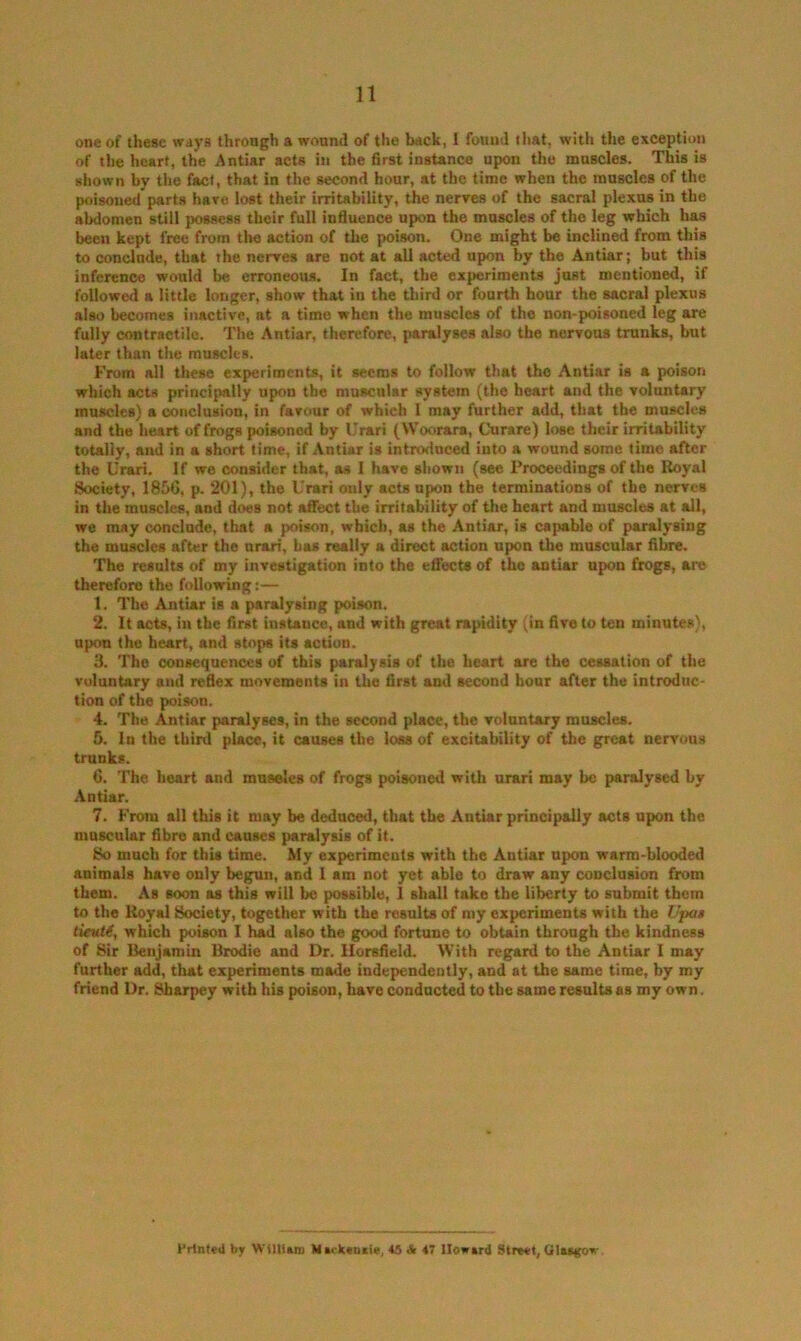 one of these ways through a wound of the back, 1 found that, with the exception of the heart, the Antiar acts iti the first instance upon the muscles. This is shown by the fact, that in the second hour, at the time when the muscles of the poisoned parts hare lost their irritability, the nerves of the sacral plexus in the abdomen still possess their full influence upon the muscles of the leg which has been kept free from the action of the poison. One might be inclined from this to conclude, that the nerves are not at all acted upon by the Antiar; but this inference would be erroneous. In fact, the experiments just mentioned, if followed a little longer, show that in the third or fourth hour the sacral plexus also becomes inactive, at a time when the muscles of the non-poisoned leg are fully contractile. The Antiar, therefore, paralyses also the nervous trunks, but later than the muscles. From all these experiments, it seems to follow that the Antiar is a poison which acta principally upon the muscular system (the heart and the voluntary muscles) a conclusion, in favour of which 1 may further add, that the muscles and the heart of frogs poisoned by Urari (Woorara, Curare) lose their irritability totally, and in a short time, if Antiar is introduced into a wound some time after the Urari. If we consider that, as I have shown (see Proceedings of the Royal Society, 1856, p. 201), the Urari only acts upon the terminations of the nerves in the muscles, and does not affect the irritability of the heart and muscles at all, we may conclude, that a poison, which, as the Antiar, is cajHible of paralysing the muscles after the urari, bu really a direct action upon the muscular fibre. The results of my investigation into the eflTects of the antiar upon frogs, are therefore the following:— 1. The Antiar is a paralysing poison. 2. It acts, in the first instance, and with great rapidity (in five to ten minutes), upon the heart, and stops its action. 3. The consequences of this paralysis of the heart are the cessation of the voluntary and reflex movements in the first and second hour after the introduc- tion of the poison. 4. The Antiar paralyses, in the second place, the voluntary muscles. 5. In the third place, it causes the loss of excitability of tbe great nervous trunks. 6. The heart and mnseles of frogs poisoned with urari may be paralysed by Antiar. 7. From all this it may be deduced, that tbe Antiar principally acts upon the muscular fibre and causes paralysis of it. So much for this time. My experiments with the Antiar upon warm-blooded animals have only begun, and 1 am not yet able to draw any conclusion from them. As soon as this will be possible, 1 shall take the liberty to submit them to the Royal Society, together with the results of my experiments with the Vpa$ lievti, which poison I had also the good fortune to obtain through the kindness of Sir Benjamin Brodie and Dr, Ilorsfield. With regard to the Antiar I may further add, that experiments made independently, and at the same time, by my friend Dr. Sharpey with his poison, have conducted to tbe same results as my own. Frititvii bjr WtlllaiD Mirkvttxie, 45 & 47 Howard Street, Qlas(tov