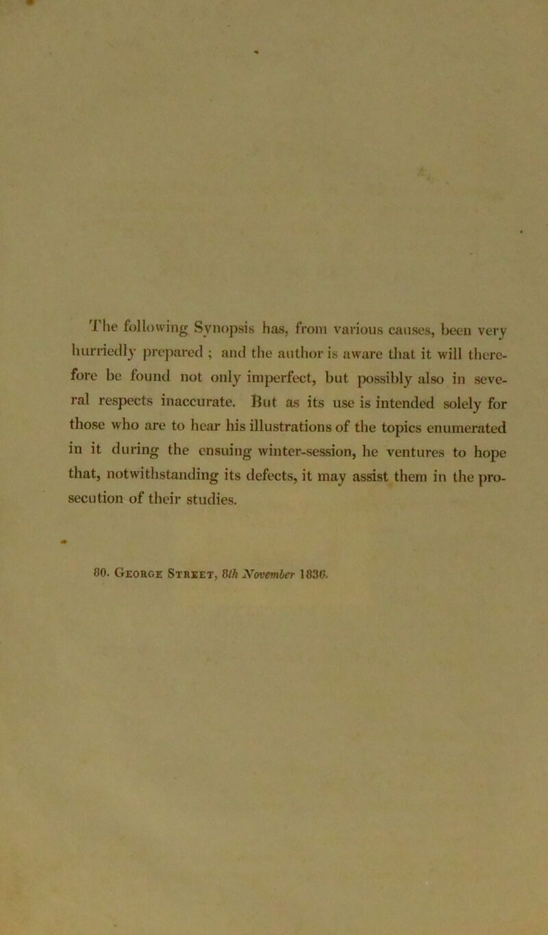 The following Synopsis has, from various causes, been very hurriedly prepared ; and the author is aware that it will there- fore be found not only imperfect, but possibly also in seve- ral respects inaccurate. But as its use is intended solely for those who are to hear his illustrations of the topics enumerated in it during the ensuing winter-session, he ventures to hope that, notwithstanding its defects, it may assist them in the pro- secution of their studies. 80. George Street, 8th November 1836.