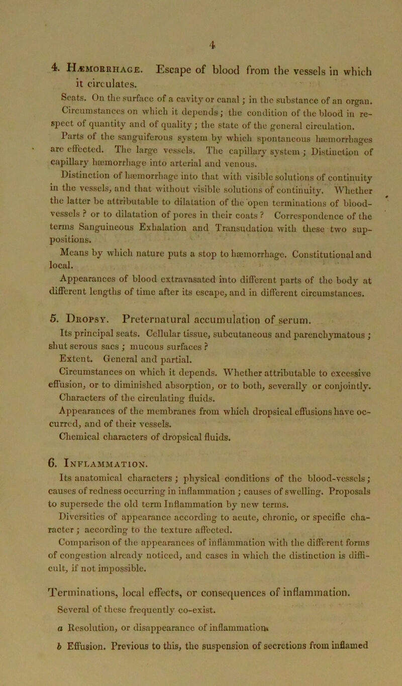 it circulates. Scats. On the surface of a cavity or canal; in the substance of an organ. Circumstances on which it depends; the condition of the blood in re- spect of quantity and of quality; the .state of the general circulation. I arts of the sanguiferous system by which spontaneous heeinorrhages are effected. The large vessels. The capillary system; Distinction of capillary haemorrhage into arterial and venous. Distinction of haemorrhage into that with visible solutions of continuity in the vessels, and that without visible solutions of continuity. Whether the latter be attributable to dilatation of the open terminations of blood- vessels ? or to dilatation of pores in their coats ? Correspondence of the terms Sanguineous Exhalation and Transudation with these two sup- positions. Means by which nature puts a stop to hsemorrhage. Constitutional and local. Appearances of blood extravasated into different parts of the body at different lengths of time after its escape, and in different circumstances. 5. Dropsy. Preternatural accumulation of serum. Its principal seats. Cellular tissue, subcutaneous and parenchymatous ; shut serous sacs ; mucous surfaces ? Extent. General and partial. Circumstances on which it depends. Whether attributable to excessive effusion, or to diminished absorption, or to both, severally or conjointly. Characters of the circulating fluids. Appearances of the membranes from which dropsical effusions have oc- curred, and of their vessels. Chemical characters of dropsical fluids. G. Inflammation. Its anatomical characters; physical conditions of the blood-vessels; causes of redness occurring in inflammation; causes of swelling. Proposals to supersede the old term Inflammation by new terms. Diversities of appearance according to acute, chronic, or specific cha- racter ; according to the texture affected. Comparison of the appearances of inflammation with the different forms of congestion already noticed, and cases in which the distinction is diffi- cult, if not impossible. Terminations, local effects, or consequences of inflammation. Several of these frequently co-exist. a Resolution, or disappearance of inflammation* b Effusion. Previous to this, the suspension of secretions from inflamed