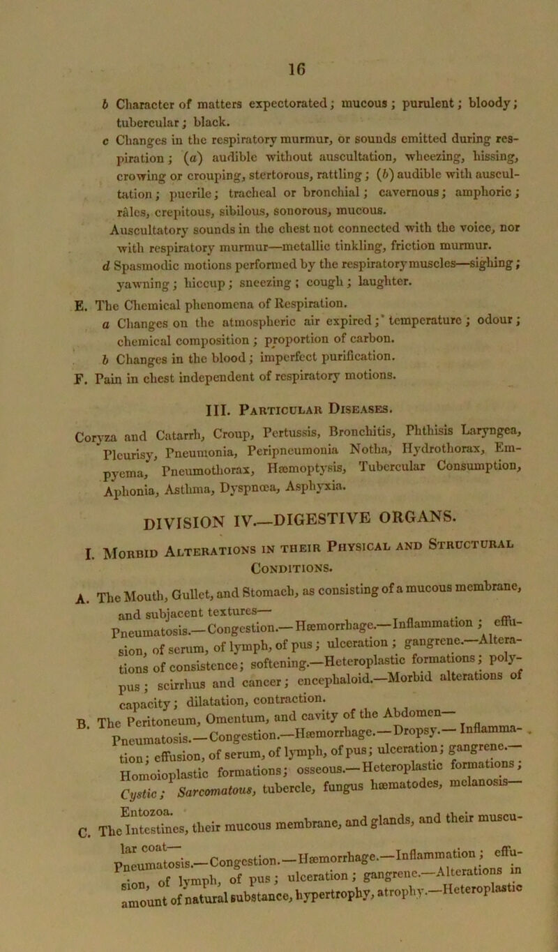 b Character of matters expectorated; mucous; purulent; bloody; tubercular; black. c Changes in the respiratory murmur, or sounds emitted during res- piration ; (a) audible without auscultation, wheezing, hissing, crowing or crouping, stertorous, rattling; (6) audible with auscul- tation ; puerile; tracheal or bronchial; cavernous; amphoric; rales, crepitous, sibilous, sonorous, mucous. Auscultatory sounds in the chest not connected with the voice, nor with respiratory murmur—metallic tinkling, friction murmur. d Spasmodic motions performed by the respiratory muscles—sighing; yawning; hiccup; sneezing ; cough; laughter. E. The Chemical phenomena of Respiration. a Changes on the atmospheric air expired ;* temperature; odour; chemical composition ; proportion of carbon. b Changes in the blood; imperfect purification. F. Pain in chest independent of respiratory motions. III. Particular Diseases. Coryza and Catarrh, Croup, Pertussis, Bronchitis, Phthisis Laryngea, Pleurisy, Pneumonia, Peripneumonia Notlia, Hydrothorax, Em- pyema, Pneumothorax, Haemoptysis, Tubercular Consumption, Aphonia, Asthma, Dyspnoea, Asphyxia. DIVISION IV.—DIGESTIVE ORGANS. I Morbid Alterations in their Physical and Structural Conditions. A. The Mouth, Gullet, and Stomach, as consisting of a mucous membrane, and subjacent textures— Pneumatosis.—Congestion. Haemorrhage.- Inflammation ^ effu- sion, of serum, of lymph, of pus; ulceration; gangrene.-Altera- tions of consistence; softening.—Heteroplastic formations, po y- pus; scirrlius and cancer; cncephaloid— Morbid alterations of capacity; dilatation, contraction. B. The Peritoneum, Omentum, and cavity of the Abdomen Pneumatosis.-Congcstion.-Hmmorrhagc.-Dropsy.-Inflamma- tion; effusion, of serum, of lymph, ofPus; ulceration; gangrene Homoioplastic formations; osseous.-Heteroplastic f™41' Cystic; Sarcomatous, tubercle, fungus hmmatodes, melanosis- c. The’ImcsLs, their mucous membrane, and glands, and their mnsen- Pmtumatosis.—Congestion.—Ilromorrhage. Inflammation J effu- P Vm of lymph, of pus; ulceration ; gangrene.—Alterations in amount of natural substance, hypertrophy, atropbv.-Heteropla.tic
