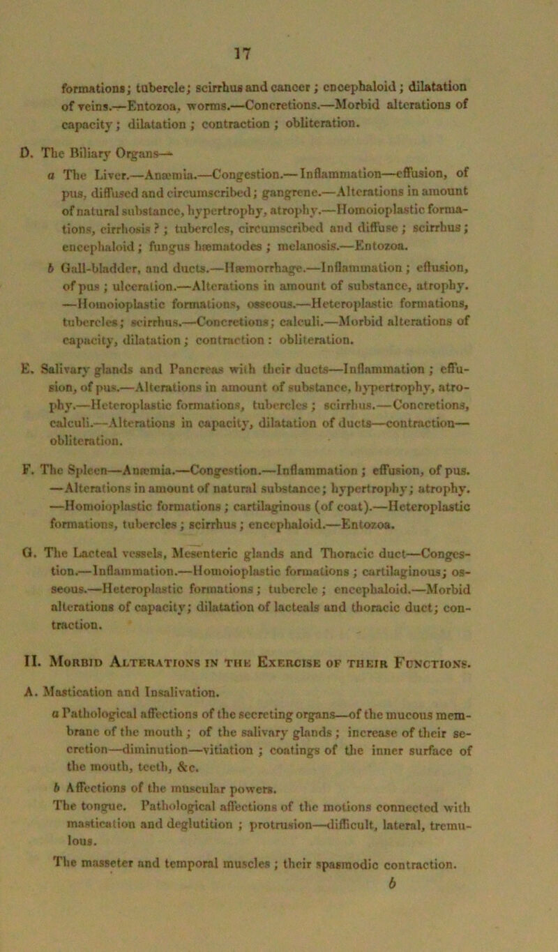 formations; tubercle; scirrhus and cancer; encephaloid; dilatation of veins.—Entozoa, worms.—Concretions.—Morbid alterations of capacity; dilatation; contraction; obliteration. D. The Biliary Organs—* o The Liver.—Ansomia.—Congestion.— Inflammation—effusion, of pus, diffused and circumscribed; gangrene.—Alterations in amount of natural substance, hypertrophy, atrophy.—Homoioplastic forma- tions, cirrhosis ? ; tubercles, circumscribed and diffuse ; scirrhus; encephaloid; fungus hsematodes ; melanosis.—Entozoa. 6 Gall-bladder, and ducts.—lltemorrhage.—Inflammation ; effusion, of pus ; ulceration.—Alterations in amount of substance, atrophy. —Homoioplastic formations, osseous.—Heteroplastic formations, tubercles; scirrhus.—Concretions; calculi.—Morbid alterations of capacity, dilatation; contraction : obliteration. E. Salivary glands and Pancreas with their ducts—Inflammation ; effu- sion, of pus.—Alterations in amount of substance, hypertrophy, atro- phy.—Heteroplastic formations, tubercles; scirrhus.—Concretions, calculi.—Alterations in capacity, dilatation of ducts—contraction— obliteration. F. The Spleen—Anrcmia.—Congestion.—Inflammation; effusion, of pus. —Alterations in amount of natural substance; hypertrophy; atrophy. —Homoioplastic formations; cartilaginous (of coat).—Heteroplastic formations, tubercles; scirrhus; encephaloid.—Entozoa. G. The Lacteal vessels, Mesenteric glands and Thoracic duct—Conges- tion.—Inflammation.—Homoioplastic formations ; cartilaginous; os- seous.—Heteroplastic formations; tubercle ; encephaloid.—Morbid alterations of capacity; dilatation of lacteals and thoracic duct; con- traction. II. Morbid Alterations in the Exercise of their Functions. A. Mastication and Insalivation. a Pathological affections of the secreting organs—of the mucous mem- brane of the mouth; of the salivary glands; increase of their se- cretion—diminution—vitiation ; coatings of the inner surface of the mouth, teeth, &c. b Affections of the muscular powers. The tongue. Pathological affections of the motions connected with mastication and deglutition ; protrusion—difficult, lateral, tremu- lous. The masseter nnd temporal muscles ; their spasmodic contraction. 6