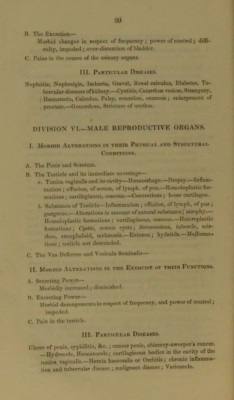 9.0 B. The Excretion— Morbid changes in respect of frequency ; power of control; diffi- culty, impeded; over-distention of bladder. C. Tains in the course of the urinary organs. III. Particui.au Diseases. Nephritis, Nephralgia, Ischuria, Gravel, Renal calculus, Diabetes, Tu- bercular diseases ofkidney.—Cystitis, Catarrhus vesicce. Strangury, ■ Hsematuria, Calculus, Palsy, retention, enuresis; enlargement of , prostate.—Gonorrhoea, Stricture of urethra. DIVISION VI.—MALE REPRODUCTIVE ORGANS. I. Morbid Alterations in their Physical and Structural Conditions. A. The Penis and Scrotum. B. The Testicle and its immediate coverings— a. Tunica vaginalis and its cavity— Haemorrhage.—Dropsy.—Inflam- mation ; effusion, of serum, of lymph, of pus.—Homoioplastic for- mations; cartilaginous, osseous.—Concretions; loose cartilages. b. Substance of Testicle—Inflammation; effusion, of lymph, of pus ; wangrcnc.—Alterations in amount of natural substance, atrophy. Homoioplastic formations ; cartilaginous, osseous.—Heteroplastic formations; Cystic, serous cysts; Sarcomatous, tubercle, scir- rhus, encephaloid, melanosis.—Entozoa ; hydatids.—Malforma- tions ; testicle not descended. C. The Vas Deferens and Vesicula Seminalis— II. Morbid Alterations in the Exercise of their Functions. A. Secreting Power— Morbidly increased; diminished. B. Excreting Power— Morbid derangements in respect of frequency, and power of control; impeded. C. Pain in the testicle. III. Particular Diseases. Ulcers of penis, syphilitic, &c.; cancer penis, chimney-sweeper’s cancer. —Hydrocele, Hcematoeele; cartilaginous bodies in the cavity of the tunica vaginalis.—Hernia liumoralis or Orchitis; chronic inflamma- tion and tubercular disease ; malignant disease; Varicocele.