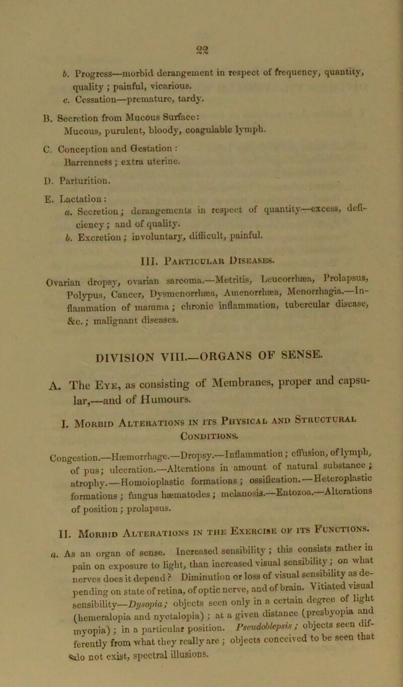 b. Progress—morbid derangement in respect of frequency, quantity, quality; painful, vicarious. c. Cessation—premature, tardy. B. Secretion from Mucous Surface: Mucous, purulent, bloody, coagulable lymph. C. Conception and Gestation : Barrenness; extra uterine. I). Parturition. E. Lactation: a. Secretion; derangements in respect of quantity—excess, defi- ciency ; and of quality. b. Excretion; involuntary, difficult, painful. III. Particular Diseases. Ovarian dropsy, ovarian sarcoma—Metritis, Lcucorrham, Prolapsus, Polypus, Cancer, Dysmenorrhsoa, Amenorrhea, Menorrhagia. In- flammation of mamma; chronic inflammation, tubercular disease, &c.; malignant diseases. DIVISION VIII ORGANS OF SENSE. A. The Eye, as consisting of Membranes, proper and capsu- lar,—and of Humours. I. Morbid Alterations in its Physical and Structural Conditions. Congestion.—Haemorrhage.—Dropsy.—Inflammation; effusion, of lymph, “of pus; ulceration—Alterations in amount of natural substance ; atrophy. — Homoioplastic formations ; ossification.—Heteroplastic formations ; fungus hsematodcs; melanosis.—Entozoa. Alterations of position; prolapsus. II. Morbid Alterations in the Exercise ok its Functions. a. As an organ of sense. Increased sensibility ; this consists rather in pain on exposure to light, than increased visual sensibility ; on what nerves does it depend ? Diminution or loss of visual sensibility as de- pending on state of retina, of optic nerve, and of brain. Vitiated visu sensibility—Dysopia; objects seen only in a certain degree of light (hemeralopia and nyctalopia) ; at a given distance (presbyopia and myopia) ; in a particular position. Pseudoblepsis ; objects seen ferently from wliat they really are ; objects conceived to be seen that <5do not exist, spectral illusions.