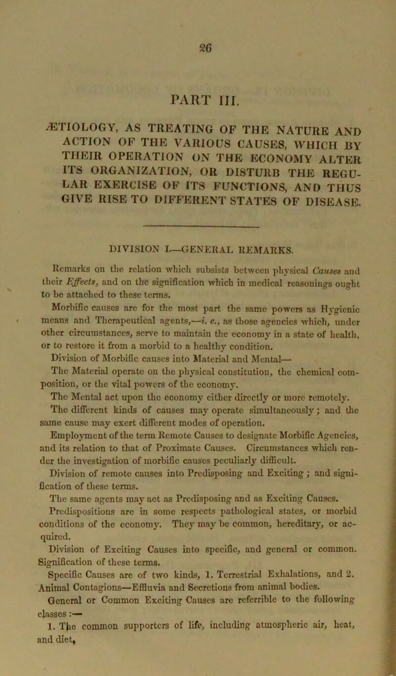 2 G PART III. -(ETIOLOGY, AS TREATING OF THE NATURE AND ACTION OF THE VARIOUS CAUSES, WHICH BY THEIR OPERATION ON THE ECONOMY ALTER ITS ORGANIZATION, OR DISTURB THE REGU- LAR EXERCISE OF ITS FUNCTIONS, AND THUS GIVE RISE TO DIFFERENT STATES OF DISEASE. DIVISION I—GENERAL REMARKS. Remarks on the relation which subsists between physical Causes and their Effects, and on the signification which in medical reasonings ought to be attached to these terms. Morbific causes arc for the most part the same powers as Hygienic means and Therapeutical agents,—/, e., as those agencies which, under other circumstances, serve to maintain the economy in a state of health, or to restore it from a morbid to a healthy condition. Division of Morbific causes into Material and Mental— The Material operate on the physical constitution, the chemical com- position, or the vital powers of the economy. The Mental act upon the economy either directly or more remotely. The different kinds of causes may operate simultaneously; and the same cause may exert different modes of operation. Employment of the term Remote Causes to designate Morbific Agencies, and its relation to that of Proximate Causes. Circumstances which ren- der the investigation of morbific causes peculiarly difficult. Division of remote causes into Predisposing and Exciting; and signi- fication of these terms. The same agents may act as Predisposing and as Exciting Causes. Predispositions arc in some respects pathological states, or morbid conditions of the economy. They may be common, hereditary, or ac- quired. Division of Exciting Causes into specific, and general or common. Signification of these terms. Specific Causes arc of two kinds, 1. Terrestrial Exhalations, and 2. Animal Contagions—Effluvia and Secretions from animal bodies. General or Common Exciting Causes are refcrrible to the following classes 1. The common supporters of life, including atmospheric air, heat, and diet.