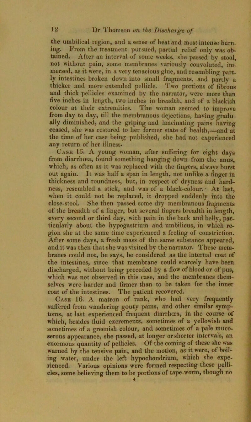 the umbilical region, and a sense of heat and most intense burn- ing. From the treatment pursued, partial relief only was ob- tained. After an interval of some weeks, she passed by stool, not without pain, some membranes variously convoluted, im- mersed, as it were, in a very tenacious glue, and resembling part- ly intestines broken down into small fragments, and partly a thicker and more extended pellicle. Two portions of fibrous and thick pellicles examined by the narrator, were more than five inches in length, two inches in breadth, and of a blackish colour at their extremities. The woman seemed to improve from day to day, till the membranous dejections, having gradu- ally diminished, and the griping and lancinating pains having ceased, she was restored to her former state of health,—and at the time of her case being published, she had not experienced any return of her illness. Cask 15. A young woman, after suffering for eight days from diarrhoea, found something hanging down from the anus, which, as often as it was replaced with the fingers, always burst out again. It was half a span in length, not unlike a finger in thickness and roundness, but, in respect of dryness and hard- ness, resembled a stick, and was of a black-colour. • At last, when it could not be replaced, it dropped suddenly into the close-stool. She then passed some dry membranous fragments of the breadth of a finger, but several fingers breadth in length, every second or third day, with pain in the back and belly, par- ticularly about the hypogastrium and umbilicus, in which re- gion she at the same time experienced a feeling of constriction. After some days, a fresh mass of the same substance appeared, and it was then that she was visited by the narrator. These mem- branes could not, he says, be considered as the internal coat of the intestines, since that membrane could scarcely have been discharged, without being preceded by a flow of blood or of pus, which was not observed in this case, and the membranes them- selves were harder and firmer than to be taken for the inner coat of the intestines. The patient recovered. Case 16. A matron of rank, who had very frequently suffered from wandering gouty pains, and other similar symp- toms, at last experienced frequent diarrhoea, in the course of which, besides fluid excrements, sometimes of a yellowish and sometimes of a greenish colour, and sometimes of a pale muco- serous appearance, she passed, at longer or shorter intervals, an enormous quantity of pellicles. Of the coming of these she was warned by the tensive pain, and the motion, as it were, of boil- ing water, under the left hypochondrium, which she expe- rienced. Various opinions were formed respecting these pelli- cles, some believing them to be portions of tape-worm, though no 4