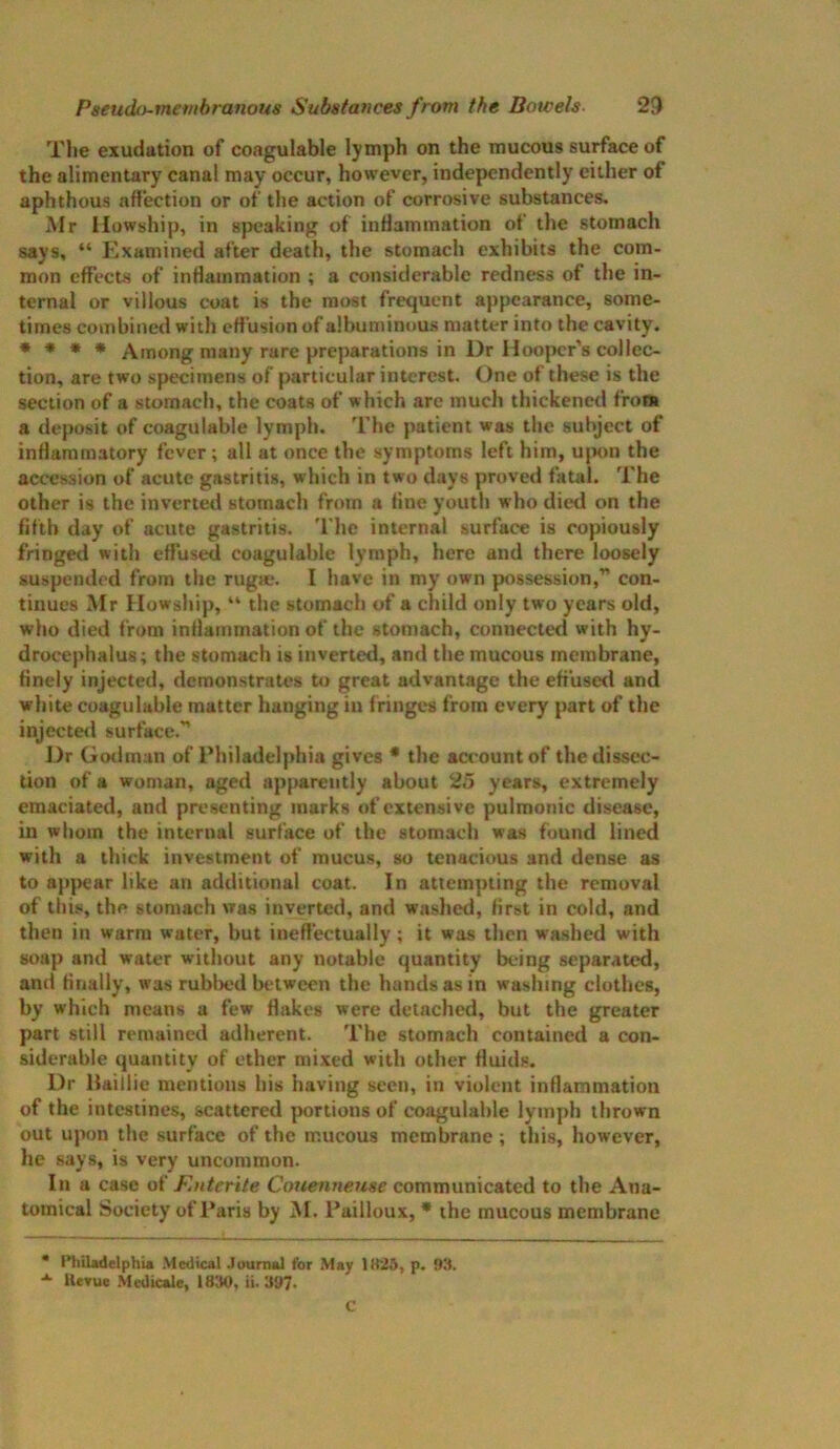 The exudation of coagulable lymph on the mucous surface of the alimentary canal may occur, however, independently either of aphthous affection or of the action of corrosive substances, Mr Howship, in speaking of inflammation of the stomach says, “ Examined after death, the stomach exhibits the com- mon effects of inflammation ; a considerable redness of the in- ternal or villous coat is the most frequent appearance, some- times combined with effusion of albuminous matter into the cavity. * * * * Among many rare preparations in Dr Hooper’s collec- tion, are two specimens of particular interest. One of these is the section of a stomach, the coats of which are much thickened from a deposit of coagulable lymph. The patient was the subject of inflammatory fever; all at once the symptoms left him, upon the accession of acute gastritig, which in two days proved fatal. The other is the inverted stomach from a fine youth who died on the fifth day of acute gastritis. The internal surface is copiously fringed with effused coagulable lymph, here and there loosely suspended from the rugae. I have in my own possession,” con- tinues Mr Howship, “ the stomach of a child only two years old, who died from inflammation of the stomach, connected with hy- drocephalus; the stomach is inverted, and the mucous membrane, finely injected, demonstrates to great advantage the effused and white coagulable matter hanging in fringes from every part of the injected surface.” Dr Godman of Philadelphia gives * the account of the dissec- tion of a woman, aged apparently about 25 years, extremely emaciated, and presenting marks of extensive pulmonic disease, in whom the internal surface of the stomach was found lined with a thick investment of mucus, so tenacious and dense as to appear like an additional coat. In attempting the removal of this, the stomach was inverted, and washed, first in cold, and then in warm water, but ineffectually; it was then washed with soap and water without any notable quantity being separated, and finally, was rubbed between the hands as in washing clothes, by which means a few flakes were detached, but the greater part still remained adherent. The stomach contained a con- siderable quantity of ether mixed with other fluids. Dr Uaillie mentions his having seen, in violent inflammation of the intestines, scattered portions of coagulable lymph thrown out upon the surface of the mucous membrane; this, however, he says, is very uncommon. In a case of F.nterite Couenneuse communicated to the Ana- tomical Society of Paris by M. Pailloux, * the mucous membrane * Philadelphia Medical Journal for May 11125, p. 93. Uevue Medicate, 1830, ii. 397. C