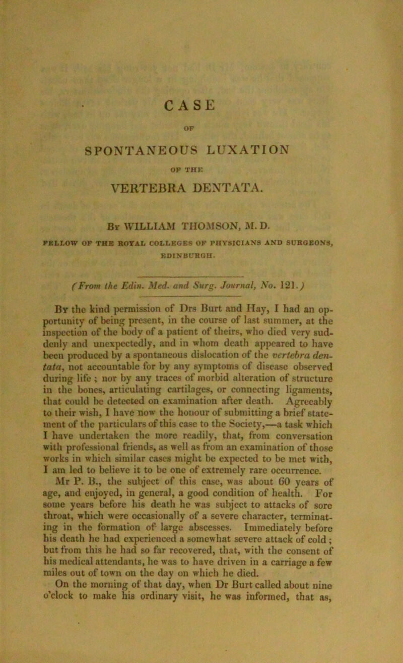 CASE OF SPONTANEOUS LUXATION OP THK VERTEBRA DENTATA. By william THOMSON, M. D. FELLOW OP THE ROTAL COLLEGES OP PHYSICIANS AND SURGEONS, BOINBURGU. (From the Edin. Med. and Surg. Journal, No. 121.^ By the kind ]>crmission of Drs Burt and Hay, I had an op- portunity of l)cing present, in the course of last summer, at the inspection of the hotly of a patient of theirs, who died very sud- denly and unexpectedly, and in wliom death appeared to have been produced by a spontaneous dislocation of the vertebra den- tata, not accountable for by any symptoms of disease observed during life ; nor by any traces of morbid alteration of structure in the bones, articulating cartilages, or connecting ligaments, that could lie detected on examination after death. Agreeably to their wish, I have now the honour of submitting a brief state- ment of the particulars of this case to the Society,—a task which I have undertaken the more readily, that, from conversation with professional friends, as well as from an examination of those works in which similar cases might be expected to be met with, I am led to believe it to be one of extremely rare occurrence. Mr P. B., the subject of this case, was about 00 years of age, and enjoyed, in general, a good condition of health For some years before his death he was subject to attacks of sore throat, which were occasionally of a severe character, terminat- ing in the formation of large abscesses. Immediately before his death he had experienced a somewhat severe attack of cold ; but from this he had so far recovered, that, with the consent of his medical attendants, he was to have driven in a carriage a few miles out of town on the day on which he died. On the morning of that day, when Dr Burt called about nine o’clock to make his ordinary visit, he was informed, that as,