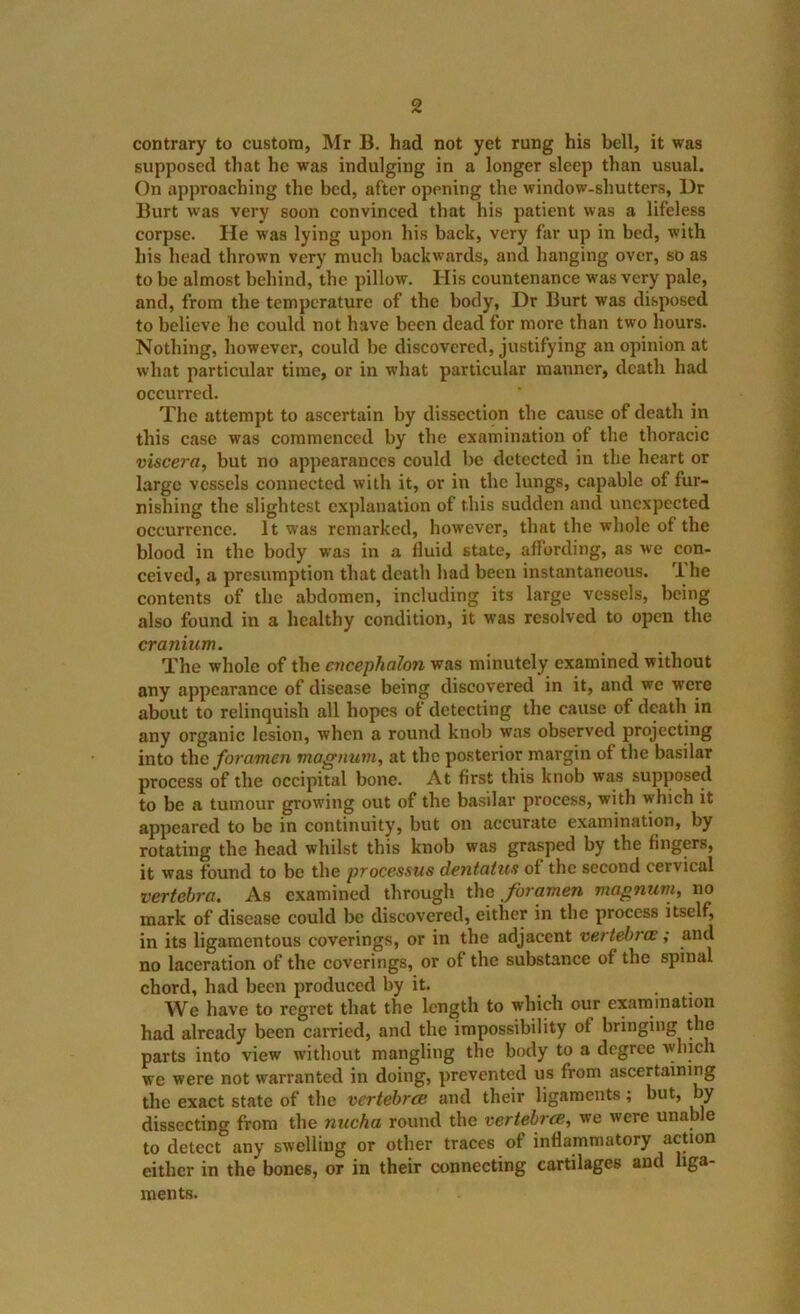 contrary to custom, Mr B. had not yet rung his bell, it was supposed that he was indulging in a longer sleep than usual. On approaching the bed, after opening the window-shutters, Dr Burt was very soon convinced that his patient was a lifeless corpse. He was lying upon his back, very far up in bed, with his head thrown very much backwards, and hanging over, so as to be almost behind, the pillow. His countenance was very pale, and, from the temperature of the body, Dr Burt was disposed to believe he could not have been dead for more than two hours. Nothing, however, could be discovered, justifying an opinion at what particular time, or in what particular manner, death had occurred. The attempt to ascertain by dissection the cause of death in this case was commenced by the examination of the thoracic viscera, but no appearances could be detected in the heart or large vessels connected with it, or in the lungs, capable of fur- nishing the slightest explanation of this sudden and unexpected occurrence. It was remarked, however, that the whole of the blood in the body was in a fluid state, affording, as we con- ceived, a presumption that death had been instantaneous. U he contents of the abdomen, including its large vessels, being also found in a healthy condition, it was resolved to open the cranium. The whole of the C7icephalon was minutely examined without any appearance of disease being discovered in it, and we were about to relinquish all hopes of detecting the cause of death in any organic lesion, when a round knob was observed projecting into the fo7'ame7i mag/iu77i, at the po.sterior margin of the basilar process of the occipital bone. At first this knob was supposed to be a tumour growing out of the basilar process, with which it appeared to be in continuity, but on accurate examination, by rotating the head whilst this knob was grasped by the fingers, it was found to be the processus de7itatus of the second cervical vertebra. As examined through the foramen magnurti, no mark of disease could be discovered, either in the process itself, in its ligamentous coverings, or in the adjacent vertehi'(E; and no laceration of the coverings, or of the substance of the spinal chord, had been produced by it. . . We have to regret that the length to whieh our ex.imination had already been carried, and the impossibility of bringing the parts into view without mangling the body to a degree which we were not warranted in doing, prevented us from ascertaining the exact state of the vertebree and their ligaments; but, by dissecting from the nucha round the vertebrcB, we were unable to detect any swelling or other traces of inflammatory action either in the bones, or in their connecting cartilages and liga- ments.