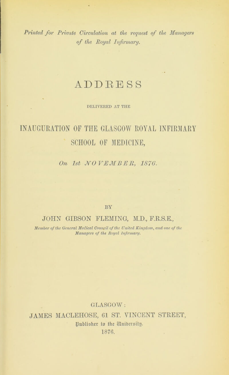 Printed for Private Circulation at the request of the Managers of the Royal Infirmary. ADDEESS DELIVERED AT THE INAUGURATION OF THE GLASGOW ROYAL INFIRMARY SCHOOL OF MEDICINE, On 1st JV0 VEMBE11, 1876. BY JOHN GIBSON FLEMING, M.D., F.R.S.E, Member of the General Medical Council of the United Kingdom, and one of the Managers of the Royal Infirmary. GLASGOW: JAMES MACLEHOSE, 61 ST. VINCENT STREET, publisher ter the Stnibcrsitj). 1876.