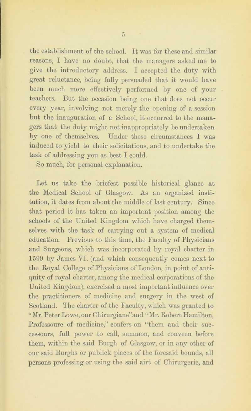 the establishment of the school. It was for these and similar reasons, I have no doubt, that the managers asked me to give the introductory address. I accepted the duty with great reluctance, being fully persuaded that it would have been much more effectively performed by one of your teachers. But the occasion being one that does not occur every year, involving not merely the opening of a session but the inauguration of a School, it occurred to the mana- gers that the duty might not inappropriately be undertaken by one of themselves. Under these circumstances I was induced to yield to their solicitations, and to undertake the task of addressing you as best I could. So much, for personal explanation. Let us take the briefest possible historical glance at the Medical School of Glasgow. As an organized insti- o o tution, it dates from about the middle of last century. Since that period it has taken an important position among the schools of the United Kingdom which have charged them- selves with the task of carrying out a system of medical education. Previous to this time, the Faculty of Physicians and Surgeons, which was incorporated by royal charter in 1599 by James VI. (and which consequently comes next to the Royal College of Physicians of London, in point of anti- quity of royal charter, among the medical corporations of the United Kingdom), exercised a most important influence over the practitioners of medicine and surgery in the west of Scotland. The charter of the Faculty, which was granted to “Mr. Peter Lowe, our Chirurgiane”and “Mr. Robert Hamilton, Professoure of medicine,” confers on “them and their suc- cessours, full power to call, summon, and conveen before them, within the said Burgh of Glasgow, or in any other of our said Burghs or publick places of the foresaid bounds, all persons professing or using the said airt of Chirurgerie, and