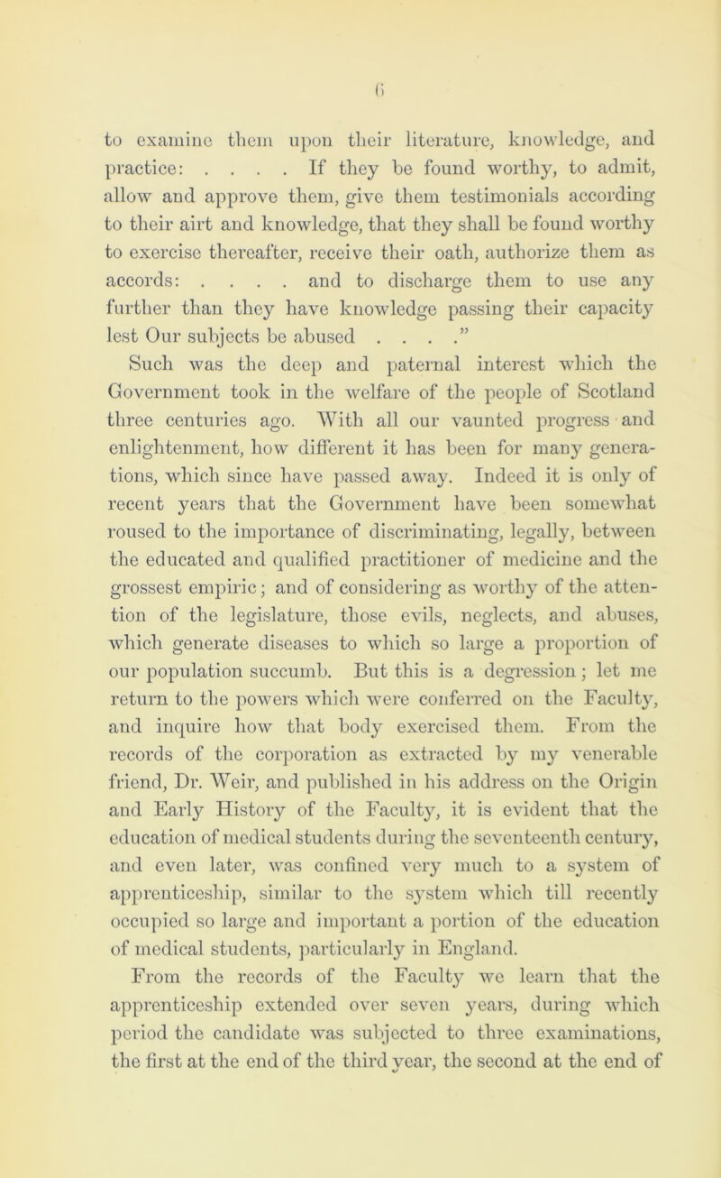 to examine them upon tlieir literature, knowledge, and practice: .... If they be found worthy, to admit, allow and approve them, give them testimonials according to their airt and knowledge, that they shall be found worthy to exercise thereafter, receive their oath, authorize them as accords: .... and to discharge them to use any further than they have knowledge passing their capacity lest Our subjects be abused . . . .” Such was the deep and paternal interest which the Government took in the welfare of the people of Scotland three centuries ago. With all our vaunted progress and enlightenment, how different it has been for many genera- tions, which since have passed away. Indeed it is only of recent years that the Government have been somewhat roused to the importance of discriminating, legally, between the educated and qualified practitioner of medicine and the grossest empiric; and of considering as worthy of the atten- tion of the legislature, those evils, neglects, and abuses, which generate diseases to which so large a proportion of our population succumb. But this is a degression; let me return to the powers which were conferred on the Faculty, and inquire how that body exercised them. From the records of the corporation as extracted by my venerable friend, Dr. Weir, and published in his address on the Origin and Early History of the Facultjq it is evident that the education of medical students during the seventeenth century, and even later, was confined very much to a system of apprenticeship, similar to the s3Tstem which till recently occupied so large and important a portion of the education of medical students, particularly in England. From the records of the Faculty we learn that the apprenticeship extended over seven years, during which period the candidate was subjected to three examinations, the first at the end of the third vear, the second at the end of