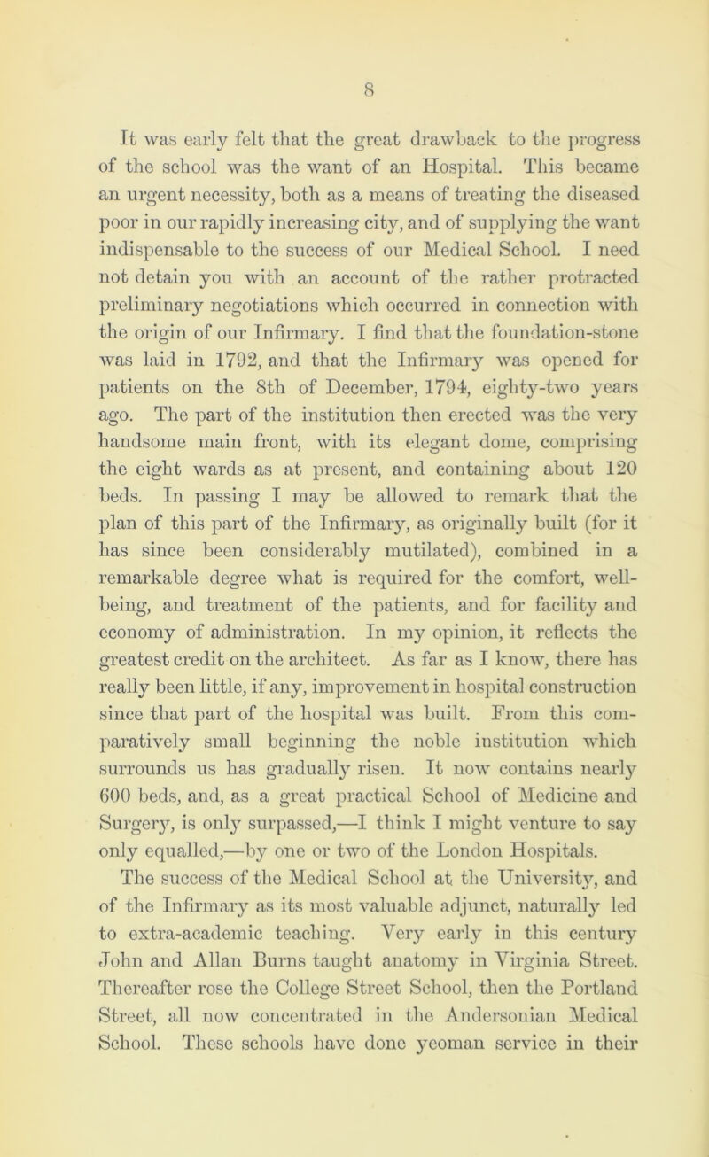 It was early felt that the great drawback to the progress of the school was the want of an Hospital. This became an urgent necessity, both as a means of treating the diseased poor in our rapidly increasing city, and of supplying the want indispensable to the success of our Medical School. I need not detain you with an account of the rather protracted preliminary negotiations which occurred in connection with the origin of our Infirmary. I find that the foundation-stone was laid in 1792, and that the Infirmary was opened for patients on the 8th of December, 1794, eighty-two years ago. The part of the institution then erected was the very handsome main front, with its elegant dome, comprising the eight wards as at present, and containing about 120 beds. In passing I may be allowed to remark that the plan of this part of the Infirmary, as originally built (for it has since been considerably mutilated), combined in a remarkable degree what is required for the comfort, well- being, and treatment of the patients, and for facility and economy of administration. In my opinion, it reflects the greatest credit on the architect. As far as I know, there has really been little, if any, improvement in hospital construction since that part of the hospital was built. From this com- paratively small beginning the noble institution which surrounds us has gradually risen. It now contains nearty 600 beds, and, as a great practical School of Medicine and Surgeiy, is only surpassed,—I think I might venture to say only equalled,—by one or two of the London Hospitals. The success of the Medical School at. the University, and of the Infirmary as its most valuable adjunct, naturally led to extra-academic teaching. Very early in this century John and Allan Burns taught anatomy in Virginia Street. Thereafter rose the College Street School, then the Portland Street, all now concentrated in the Andersonian Medical School. These schools have done yeoman service in their