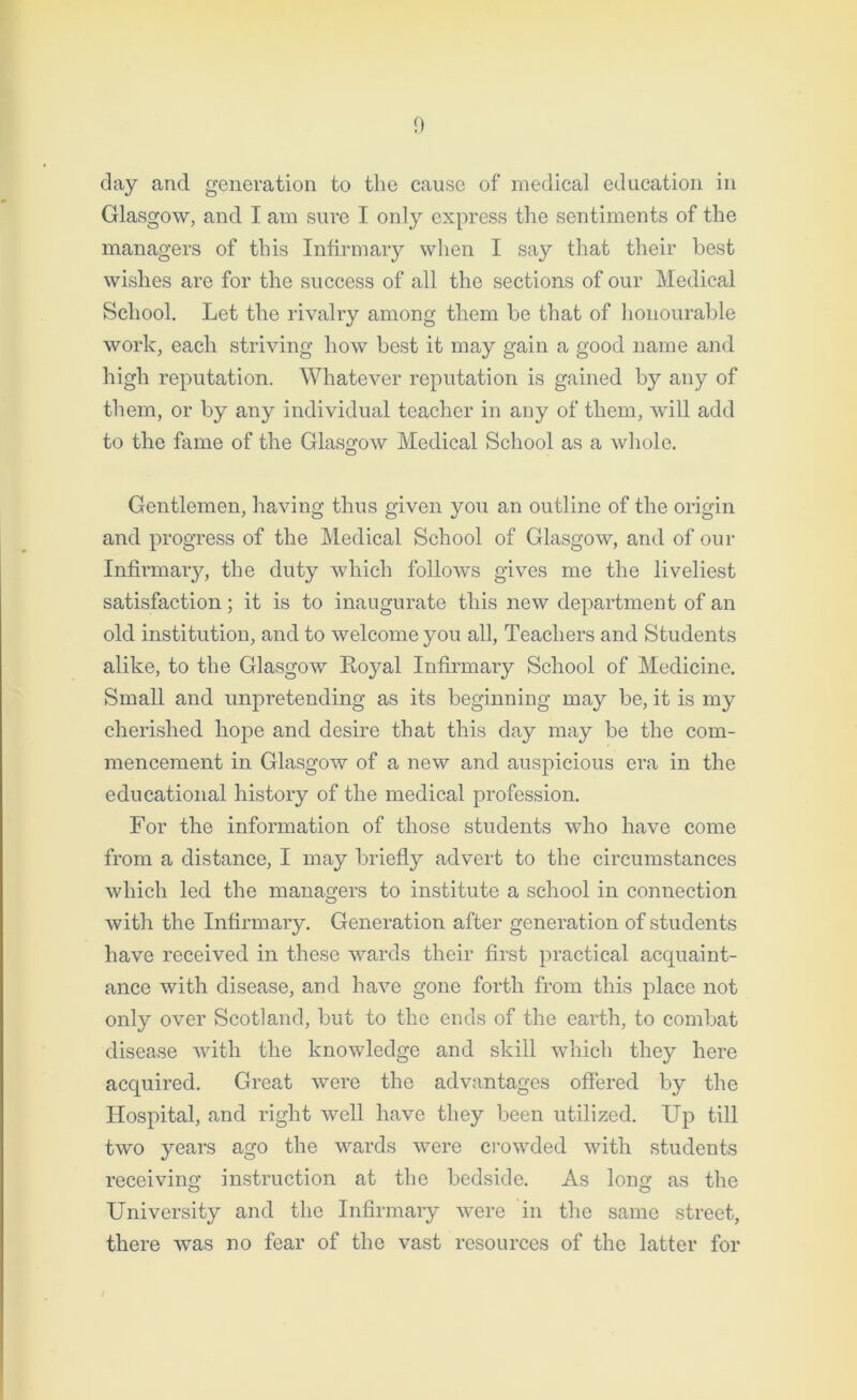 day and generation to the cause of medical education in Glasgow, and I am sure I only express the sentiments of the managers of this Infirmary when I say that their best wishes are for the success of all the sections of our Medical School. Let the rivalry among them be that of honourable work, each striving how best it may gain a good name and high reputation. Whatever reputation is gained by any of them, or by any individual teacher in any of them, will add to the fame of the Glasgow Medical School as a whole. Gentlemen, having thus given you an outline of the origin and progress of the Medical School of Glasgow, and of our Infirmary, the duty which follows gives me the liveliest satisfaction; it is to inaugurate this new department of an old institution, and to welcome you all, Teachers and Students alike, to the Glasgow Royal Infirmary School of Medicine. Small and unpretending as its beginning may be, it is my cherished hope and desire that this day may be the com- mencement in Glasgow of a new and auspicious era in the educational history of the medical profession. For the information of those students who have come from a distance, I may briefly advert to the circumstances which led the managers to institute a school in connection with the Infirmary. Generation after generation of students have received in these wards their first practical acquaint- ance with disease, and have gone forth from this place not only over Scotland, but to the ends of the earth, to combat disease with the knowledge and skill which they here acquired. Great were the advantages offered by the Hospital, and right well have they been utilized. Up till two years ago the wards were crowded with students receiving instruction at the bedside. As long as the University and the Infirmary were in the same street, there was no fear of the vast resources of the latter for