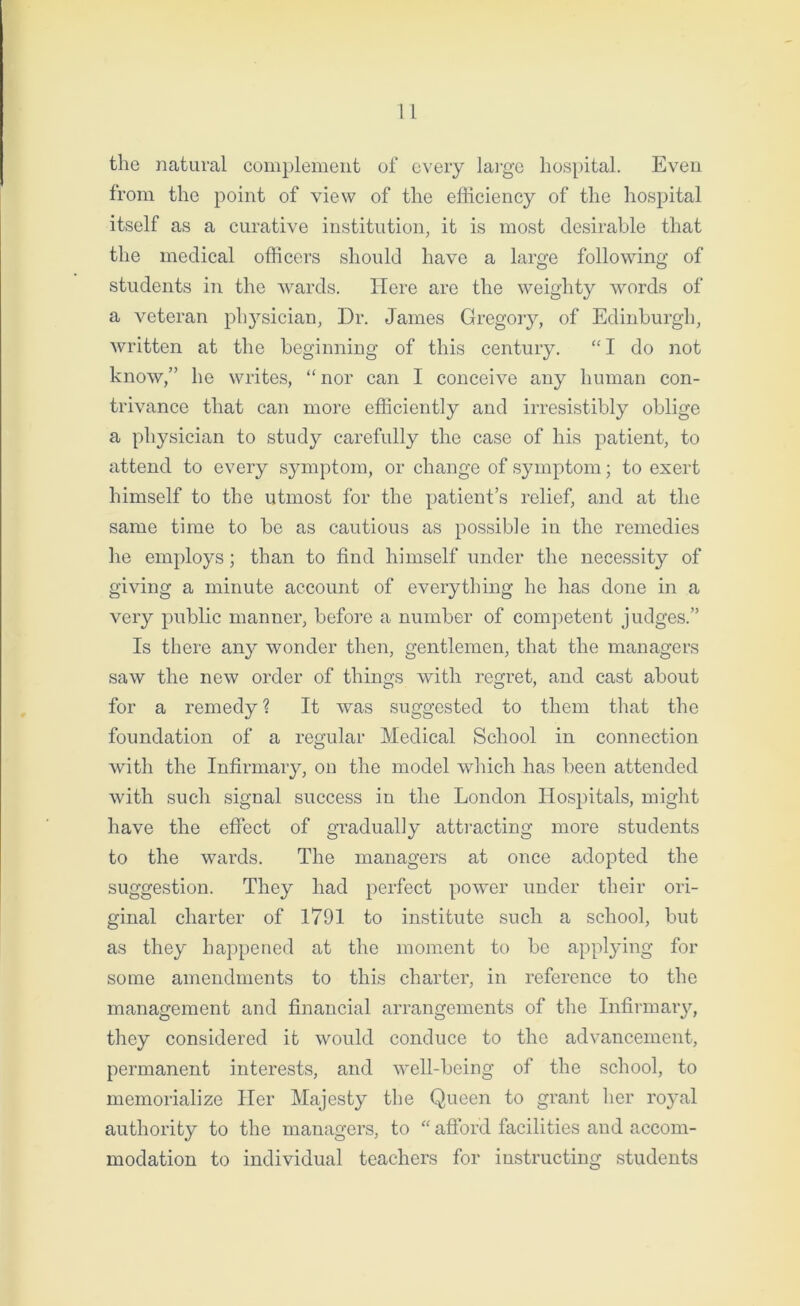 the natural complement of every large hospital. Even from the point of view of the efficiency of the hospital itself as a curative institution, it is most desirable that the medical officers should have a large following of students in the wards. Here are the weighty words of a veteran physician, Dr. James Gregory, of Edinburgh, written at the beginning of this century. “ I do not know,” he writes, “ nor can I conceive any human con- trivance that can more efficiently and irresistibly oblige a physician to study carefully the case of his patient, to attend to every symptom, or change of symptom; to exert himself to the utmost for the patient’s relief, and at the same time to be as cautious as possible in the remedies he employs; than to find himself under the necessity of giving a minute account of everything he has done in a very public manner, before a number of competent judges.” Is there any wonder then, gentlemen, that the managers saw the new order of things with regret, and cast about for a remedy ? It was suggested to them that the foundation of a regular Medical School in connection with the Infirmary, on the model which has been attended with such signal success in the London Hospitals, might have the effect of gradually attracting more students to the wards. The managers at once adopted the suggestion. They had perfect power under their ori- ginal charter of 1791 to institute such a school, but as they happened at the moment to be applying for some amendments to this charter, in reference to the management and financial arrangements of the Infirmary, they considered it would conduce to the advancement, permanent interests, and well-being of the school, to memorialize Her Majesty the Queen to grant her royal authority to the managers, to “ afford facilities and accom- modation to individual teachers for instructing students