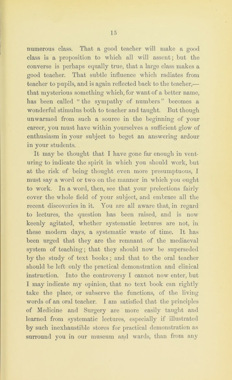 numerous class. That a good teacher will make a good class is a proposition to which all will assent; but the converse is perhaps equally true, that a large class makes a good teacher. That subtle influence which radiates from teacher to pupils, and is again reflected back to the teacher,— that mysterious something which, for want of a better name, has been called “ the sympathy of numbers ” becomes a wonderful stimulus both to teacher and taught. But though unwarmed from such a source in the beginning of your career, you must have within yourselves a sufficient glow of enthusiasm in your subject to beget an answering ardour in your students. . It may be thought that I have gone far enough in vent- uring to indicate the spirit in which you should work, but at the risk of being thought even more presumptuous, I must say a word or two on the manner in which you ought to work. In a word, then, see that your prelections fairly cover the whole field of your subject, and embrace all the recent discoveries in it. You are all aware that, in regard to lectures, the question has been raised, and is now keenly agitated, whether systematic lectures are not, in these modern days, a systematic waste of time. It has been urged that they are the remnant of the mediaeval system of teaching; that they should now be superseded by the study of text books ; and that to the oral teacher should be left only the practical demonstration and clinical instruction. Into the controversy I cannot now enter, but I may indicate my opinion, that no text book can rightly take the place, or subserve the functions, of the living words of an oral teacher. I am satisfied that the principles of Medicine and Surgery are more easily taught and learned from systematic lectures, especially if illustrated by such inexhaustible stores for practical demonstration as surround you in our museum and wards, than from any