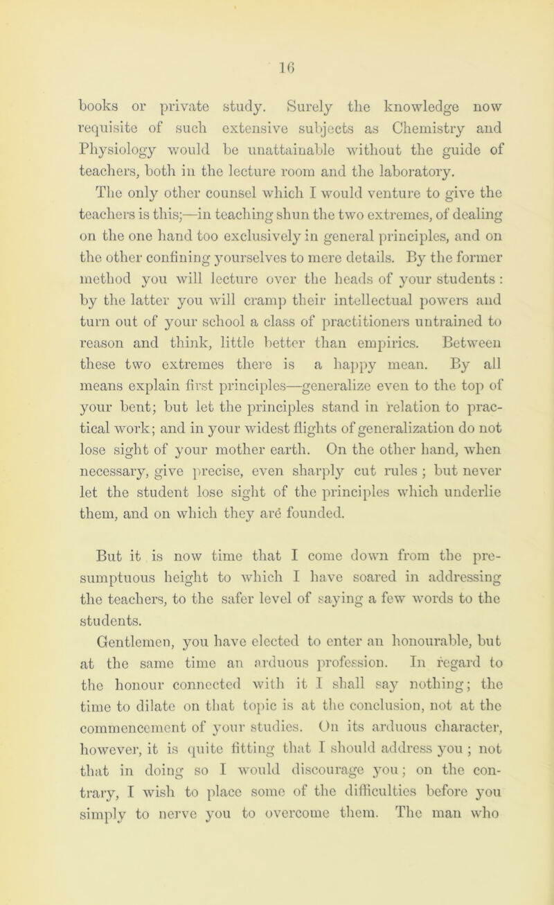 books or private study. Surely the knowledge now requisite of such extensive subjects as Chemistry and Physiology would be unattainable without the guide of teachers, both in the lecture room and the laboratory. The only other counsel which I would venture to give the teachers is this;—in teaching shun the two extremes, of dealing on the one hand too exclusively in general principles, and on the other confining yourselves to mere details. By the former method you will lecture over the heads of your students : by the latter you will cramp their intellectual powers and turn out of your school a class of practitioners untrained to reason and think, little better than empirics. Between these two extremes there is a happy mean. By all means explain first principles—generalize even to the top of your bent; but let the principles stand in relation to prac- tical work; and in your widest flights of generalization do not lose sight of your mother earth. On the other hand, when necessary, give precise, even sharply cut rules ; but never let the student lose sight of the principles which underlie them, and on which they are founded. But it is now time that I come down from the pre- sumptuous height to which I have soared in addressing the teachers, to the safer level of saying a few words to the students. Gentlemen, you have elected to enter an honourable, but at the same time an arduous profession. In regard to the honour connected with it I shall say nothing; the time to dilate on that topic is at the conclusion, not at the commencement of your studies. On its arduous character, however, it is quite fitting that I should address you ; not that in doing so I would discourage you; on the con- trary, I wish to place some of the difficulties before you simply to nerve you to overcome them. The man who