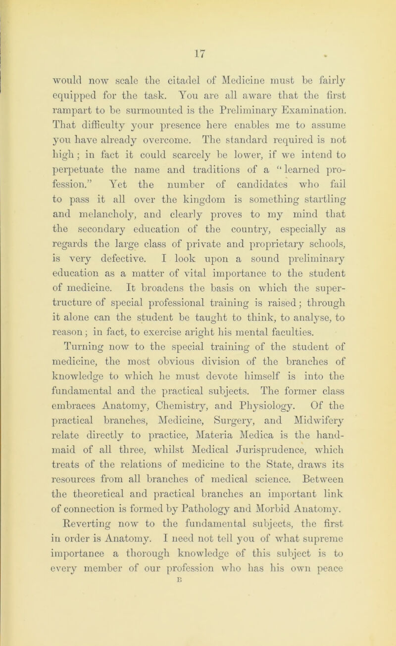 would now scale the citadel of Medicine must be fairly equipped for the task. You are all aware that the first rampart to be surmounted is the Preliminary Examination. That difficulty your presence here enables me to assume you have already overcome. The standard required is not high ; in fact it could scarcely be lower, if we intend to perpetuate the name and traditions of a “ learned pro- fession.” Yet the number of candidates who fail to pass it all over the kingdom is something startling and melancholy, and clearly proves to my mind that the secondary education of the country, especially as regards the large class of private and proprietary schools, is very defective. I look upon a sound preliminary education as a matter of vital importance to the student of medicine. It broadens the basis on which the super- tructure of special professional training is raised; through it alone can the student be taught to think, to analyse, to reason • in fact, to exercise aright his mental faculties. Turning now to the special training of the student of medicine, the most obvious division of the branches of knowledge to which he must devote himself is into the fundamental and the practical subjects. The former class embraces Anatomy, Chemistry, and Physiology. Of the practical branches, Medicine, Surgery, and Midwifery relate directly to practice, Materia Medica is the hand- maid of all three, whilst Medical Jurisprudence, which treats of the relations of medicine to the State, draws its resources from all branches of medical science. Between the theoretical and practical branches an important link of connection is formed by Pathology and Morbid Anatomy. Reverting now to the fundamental subjects, the first in order is Anatomy. I need not tell you of what supreme importance a thorough knowledge of this subject is to every member of our profession who has his own peace B
