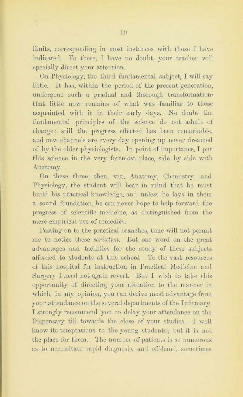 10 limits, corresponding in most instances with those I have indicated. To these, I have no doubt, your teacher will specially direct your attention. On Physiology, the third fundamental subject, I will say little. It has, within the period of the present generation, undergone such a gradual and thorough transformation? that little now remains of what was familiar to those acquainted with it in their early days. No doubt the fundamental principles of the science do not admit of change; still the progress effected has been remarkable, and new channels are every day opening up never dreamed of by the older physiologists. In point of importance, I put this science in the very foremost place, side by side with Anatomy. On these three, then, viz., Anatomy, Chemistry, and Physiology, the student will bear in mind that he must build his practical knowledge, and unless he lays in them a sound foundation, he can never hope to help forward the progress of scientific medicine, as distinguished from the mere empirical use of remedies. Passing on to the practical branches, time will not permit me to notice these seriatim. But one word on the great advantages and facilities for the study of these subjects afforded to students at this school. To the vast resources of this hospital for instruction in Practical Medicine and Surgery I need not again revert. But I wrish to take tins opportunity of directing your attention to the manner in which, in my opinion, you can derive most advantage from your attendance on the several departments of the Infirmary. I strongly recommend you to delay your attendance on the Dispensary till towards the close of your studies. I well know its temptations to the young students; but it is not the place for them. The number of patients is so numerous as to necessitate rapid diagnosis, and off-hand, sometimes