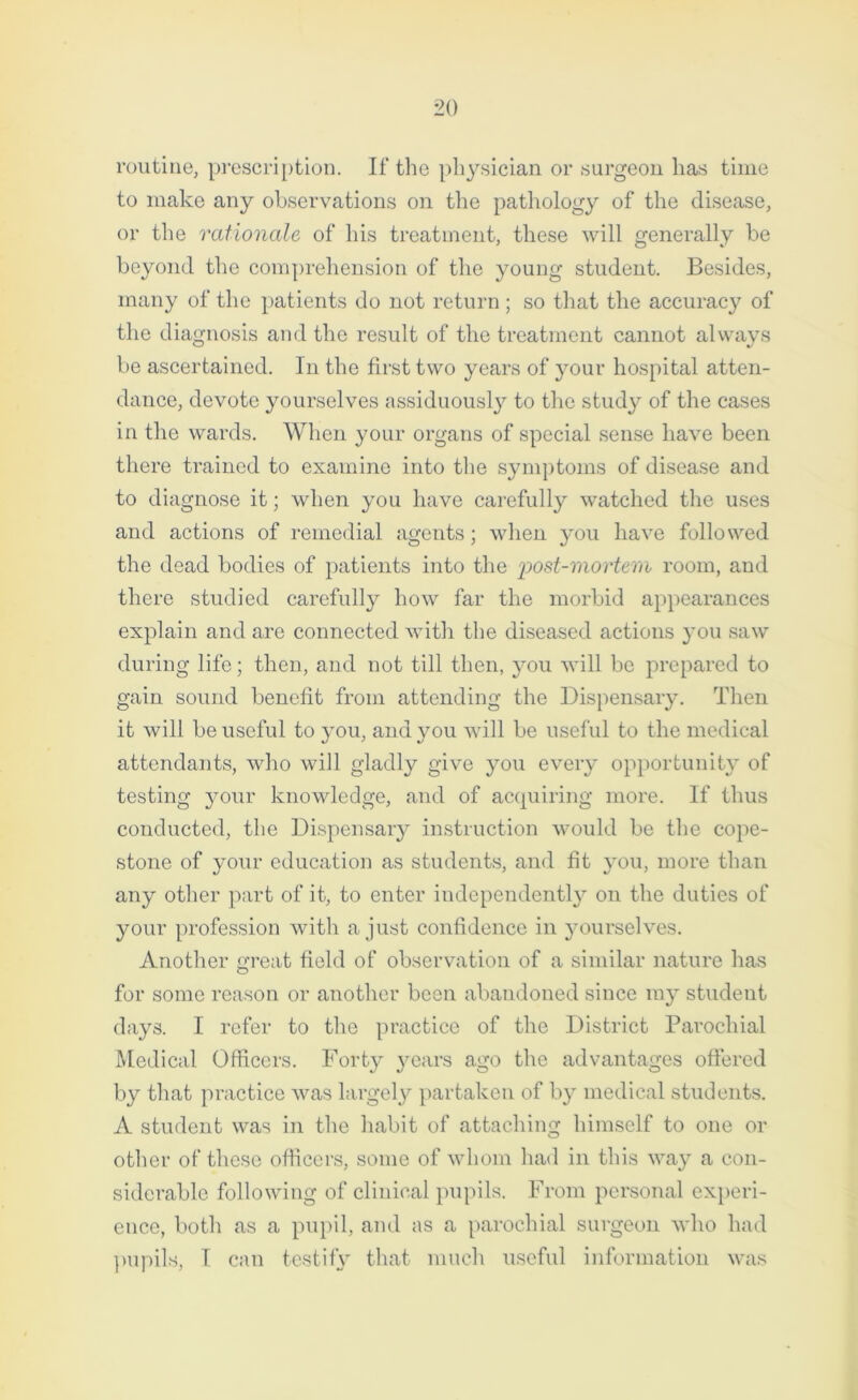 routine, prescription. If the physician or surgeon has time to make any observations on the pathology of the disease, or the rationale of his treatment, these will generally be beyond the comprehension of the young student. Besides, many of the patients do not return; so that the accuracy of the diagnosis and the result of the treatment cannot always be ascertained. In the first two years of your hospital atten- dance, devote yourselves assiduously to the study of the cases in the wards. When your organs of special sense have been there trained to examine into the symptoms of disease and to diagnose it; when you have carefully watched the uses and actions of remedial agents; when you have followed the dead bodies of patients into the post-mortem room, and there studied carefully how far the morbid appearances explain and are connected with the diseased actions you saw during life; then, and not till then, you will be prepared to gain sound benefit from attending the Dispensary. Then it will be useful to you, and you will be useful to the medical attendants, who will gladly give you every opportunity of testing your knowledge, and of acquiring more. If thus conducted, the Dispensary instruction would be the cope- stone of your education as students, and fit you, more than any other part of it, to enter independently on the duties of your profession with a just confidence in yourselves. Another great field of observation of a similar nature has for some reason or another been abandoned since my student days. I refer to the practice of the District Parochial Medical Officers. Forty years ago the advantages offered by that practice was largely partaken of by medical students. A student was in the habit of attaching himself to one or other of these officers, some of whom had in this way a con- siderable following of clinical pupils. From personal experi- ence, both as a pupil, and as a parochial surgeon who had pupils, I can testify that much useful information was