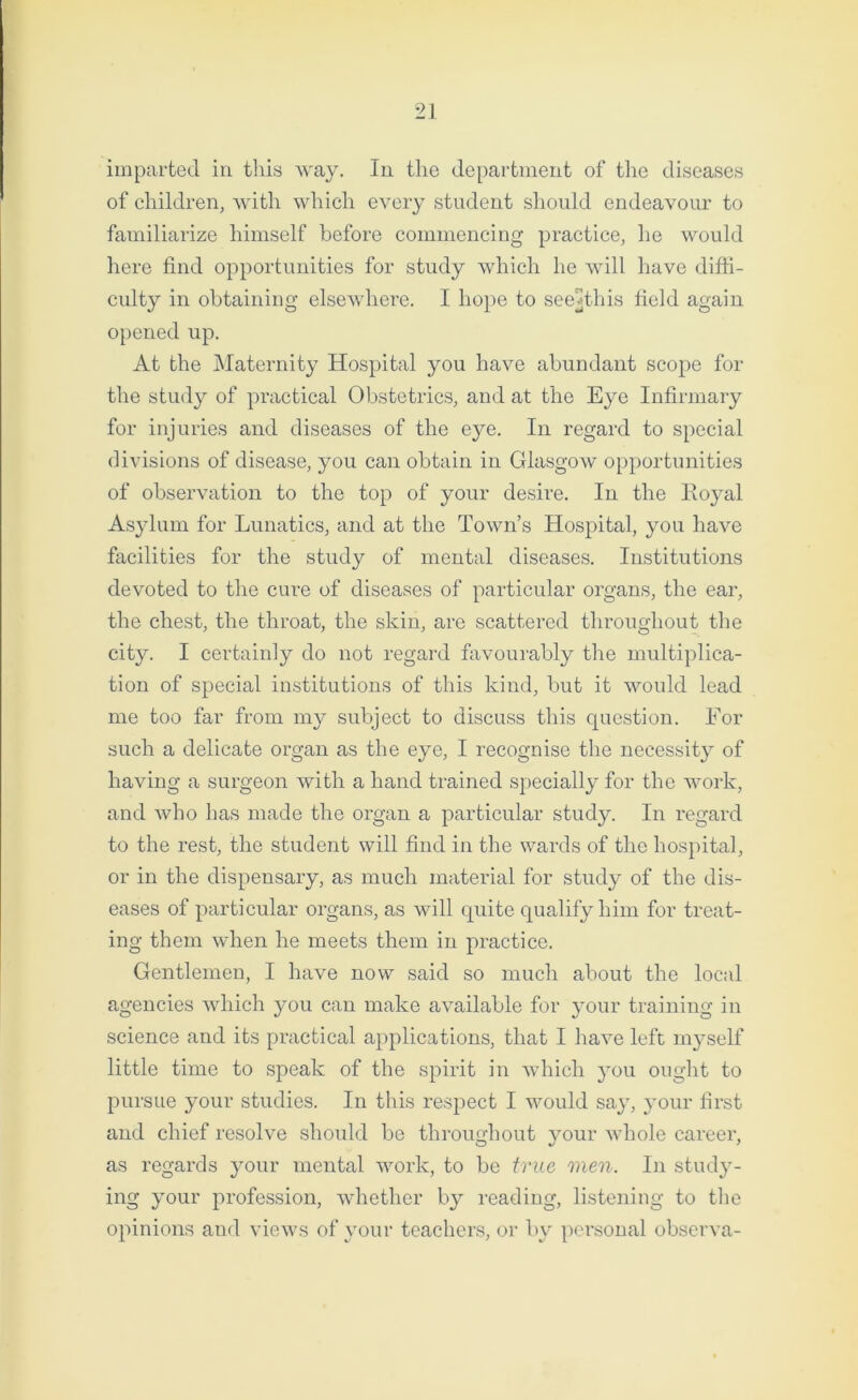 imparted in this way. In the department of the diseases of children, with which every student should endeavour to familiarize himself before commencing practice, he would here find opportunities for study which he will have diffi- culty in obtaining elsewhere. I hope to see*this field again opened up. At the Maternity Hospital you have abundant scope for the study of practical Obstetrics, and at the Eye Infirmary for injuries and diseases of the eye. In regard to special divisions of disease, you can obtain in Glasgow opportunities of observation to the top of your desire. In the Royal Asylum for Lunatics, and at the Town’s Hospital, you have facilities for the study of mental diseases. Institutions devoted to the cure of diseases of particular organs, the ear, the chest, the throat, the skin, are scattered throughout the city. I certainly do not regard favourably the multiplica- tion of special institutions of this kind, but it would lead me too far from my subject to discuss this question. For such a delicate organ as the eye, I recognise the necessity of having a surgeon with a hand trained specially for the work, and who has made the organ a particular study. In regard to the rest, the student will find in the wards of the hospital, or in the dispensary, as much material for study of the dis- eases of particular organs, as will quite qualify him for treat- ing them when he meets them in practice. Gentlemen, I have now said so much about the local agencies which you can make available for your training in science and its practical applications, that I have left myself little time to speak of the spirit in which you ought to pursue your studies. In this respect I would say, your first and chief resolve should be throughout your whole career, as regards your mental work, to be true men. In study- ing your profession, whether by reading, listening to the opinions and views of your teachers, or by personal observa-