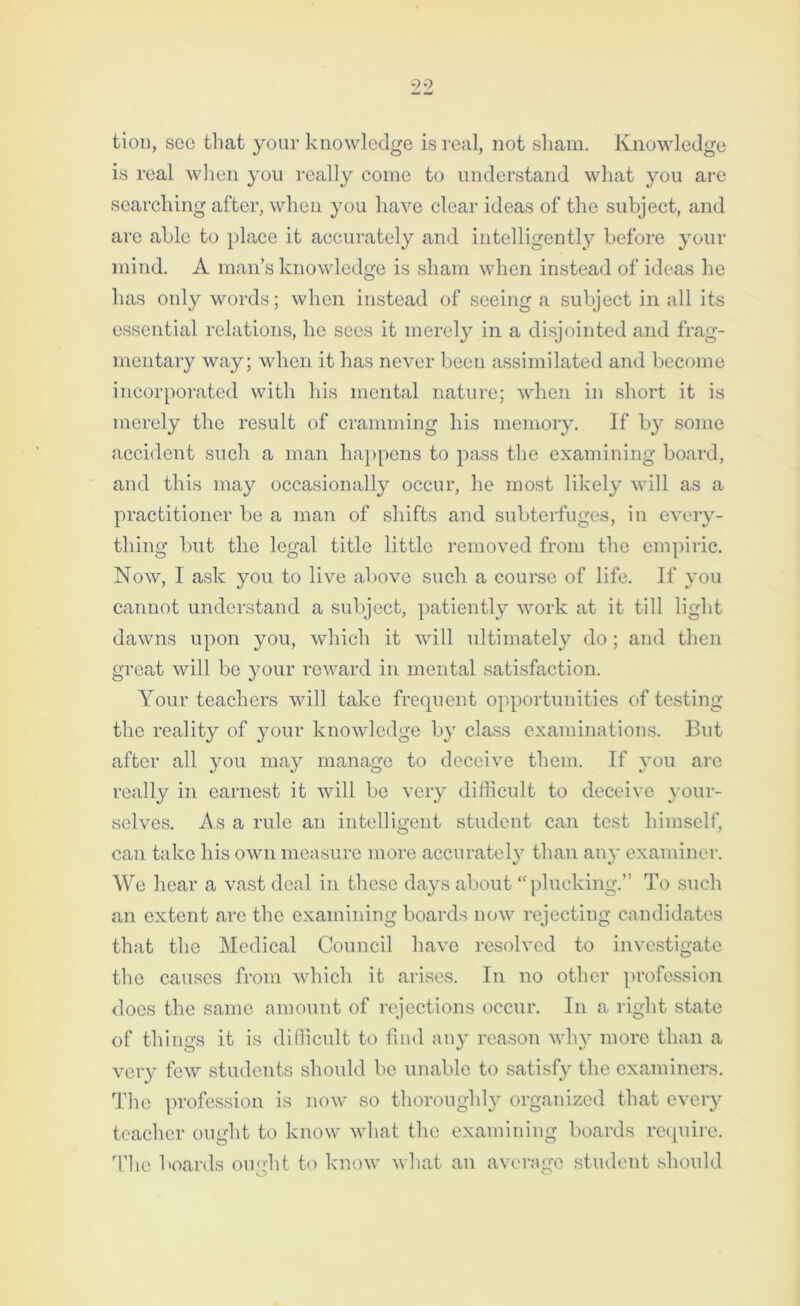 tion, sec that your knowledge is real, not sham. Knowledge is real when you really come to understand what you are searching after, when you have clear ideas of the subject, and are able to place it accurately and intelligently before your mind. A man’s knowledge is sham when instead of ideas he has only words; when instead of seeing a subject in all its essential relations, lie sees it merely in a disjointed and frag- mentary way; when it has never been assimilated and become incorporated with his mental nature; when in short it is merely the result of cramming his memory. If by some accident such a man happens to pass the examining board, and this may occasionally occur, he most likely will as a practitioner be a man of shifts and subterfuges, in every- thing but the legal title little removed from the empiric. Now, I ask you to live above such a course of life. If you cannot understand a subject, patiently work at it till light dawns upon you, which it will ultimately do; and then great will be your reward in mental satisfaction. Your teachers will take frequent opportunities of testing the reality of your knowledge by class examinations. But after all you may manage to deceive them. If you are really in earnest it will be very difficult to deceive your- selves. As a rule an intelligent student can test himself, can take his own measure more accurately than any examiner. We hear a vast deal in these days about ‘'plucking.” To such an extent are the examining boards now rejecting candidates that the Medical Council have resolved to investigate the causes from which it arises. In no other profession does the same amount of rejections occur. In a right state of things it is difficult to find any reason why more than a very few students should be unable to satisfy the examiners. The profession is now so thoroughly organized that every teacher ought to know what the examining boards require. Tlie boards ought to know what an average student should
