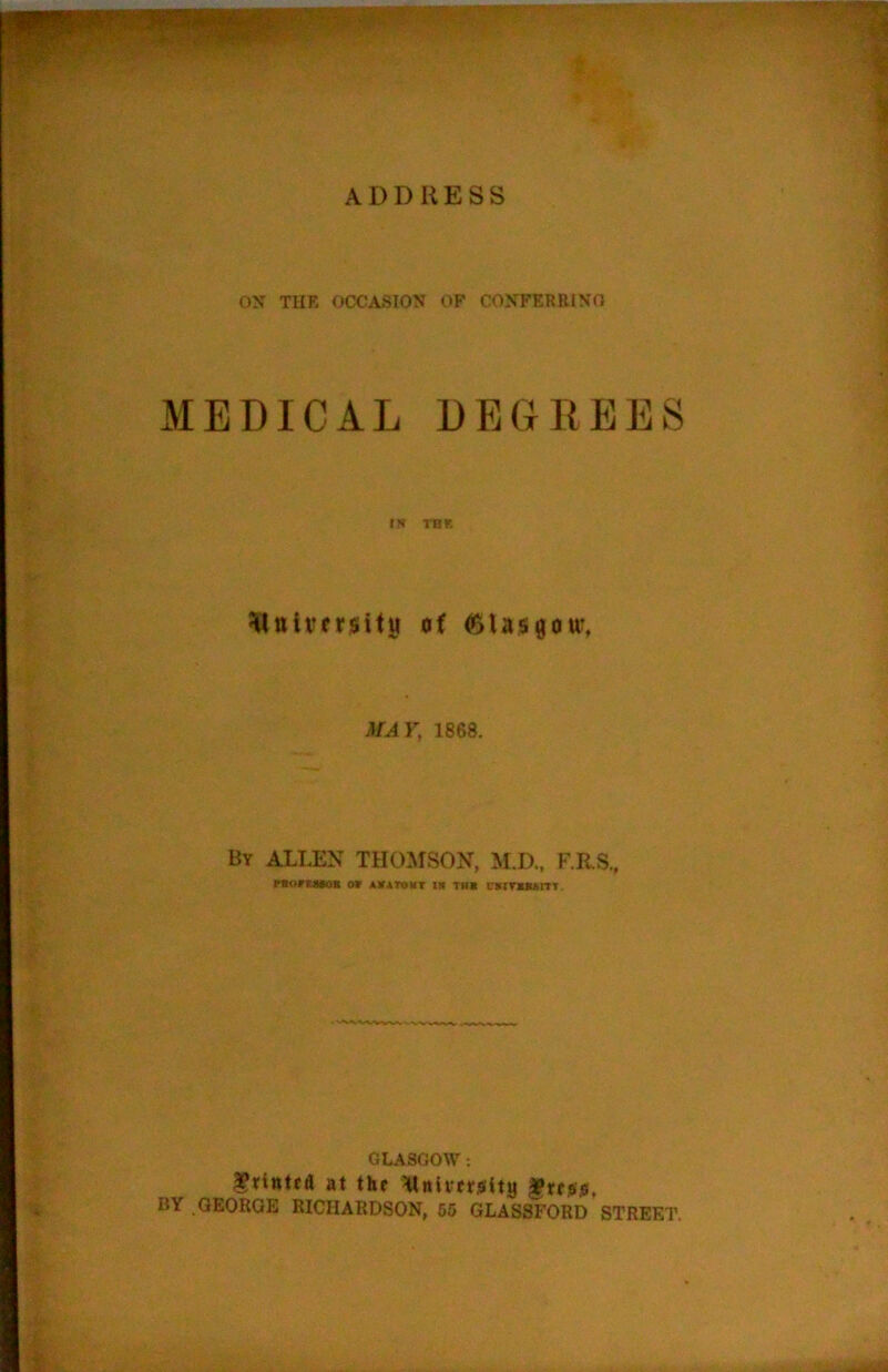 ON THE OCCASION OF CONFERRINO MEDICAL DEGREES THK ^ttlversitji of (SlasgouT, MAV, 1868. By ALLEN THOMSON, M.D., F.RS„ rtortaioB o» av4Tdmt i« the I'lmusiTT. GLASGOW: at the XlnivetiStity ^ttais, BY .GEORGE RICHARDSON, 66 GLASSFORD STREET.