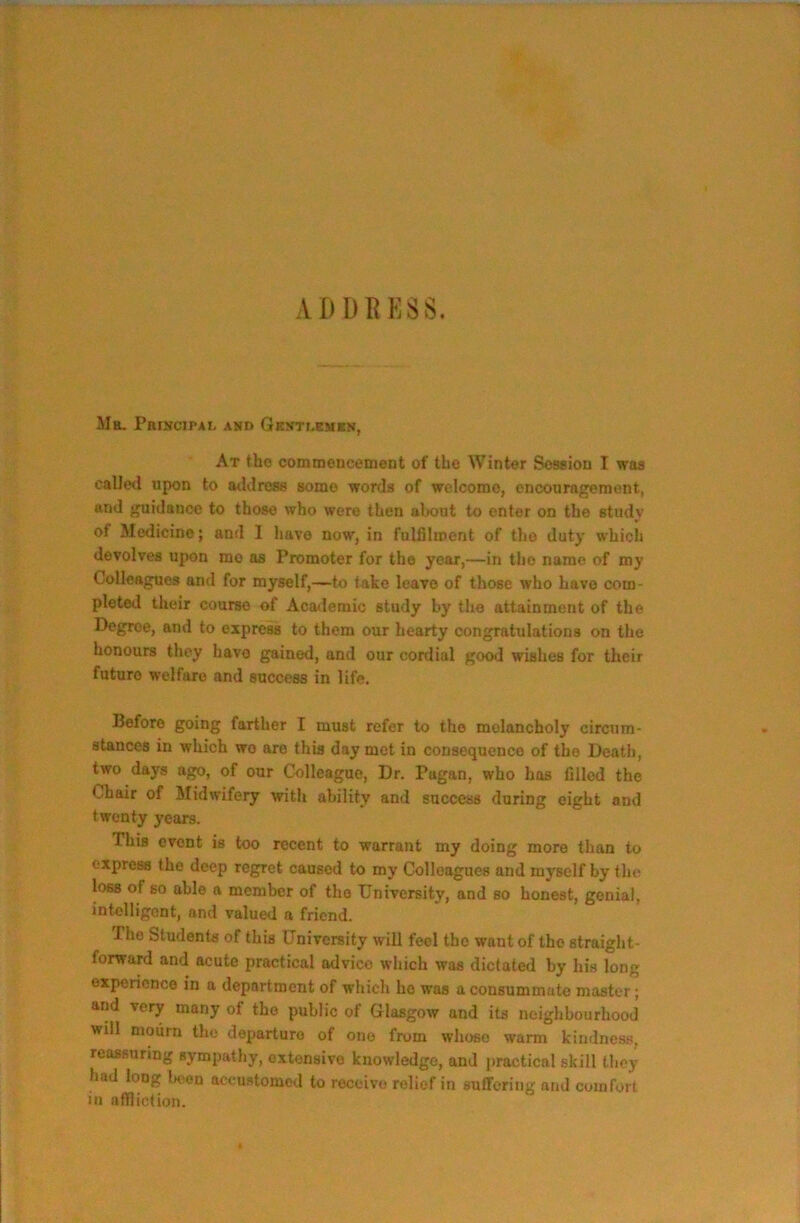 A I) DR ESS, Mr. PbiNCIPAI. and GKNTr.EMRN, At the cotnmoDcement of the Winter Soseion I was called upon to atldrcse some words of wclcomo, cncourngemont, and guidance to those who were then about to enter on the study of Medicine; and I have now, in fulfllroent of tho duty which devolves upon mo os Promoter for the year,—in tho name of my Colleagues and for myself,—to fake leave of those who have com- pleted their course of Academic study by the attainment of the Degree, and to express to them our hearty congratulations on the honours they have gained, and our cordial good wishes for their future welfare and success in life. Before going farther I must refer to tho melancholy circTim- stances in which wo are this day met in consequence of the Dcatli, two days ago, of our Colleague, Dr. Pagan, who has filled the Chair of Midwifery with ability and success during eight and twenty years. This event is too recent to warrant my doing more than to express the deep regret caused to my Colleagues and myself by the loss of so able a member of tho University, and so honest, genial, intelligent, and valued a friend. Tho Students of this University will feel tho want of the straight- forward and acute practical advice which was dictated by his long experience in a department of which ho was a consummate master; arid very many of the public of Glasgow and its neighbourhood will moiirn the departure of one from whoso warm kindness, reassuring sympathy, extensive knowledge, and practical skill they had long l>eoD accustomed to receive relief in sulTcriiig and comfort in affliction.