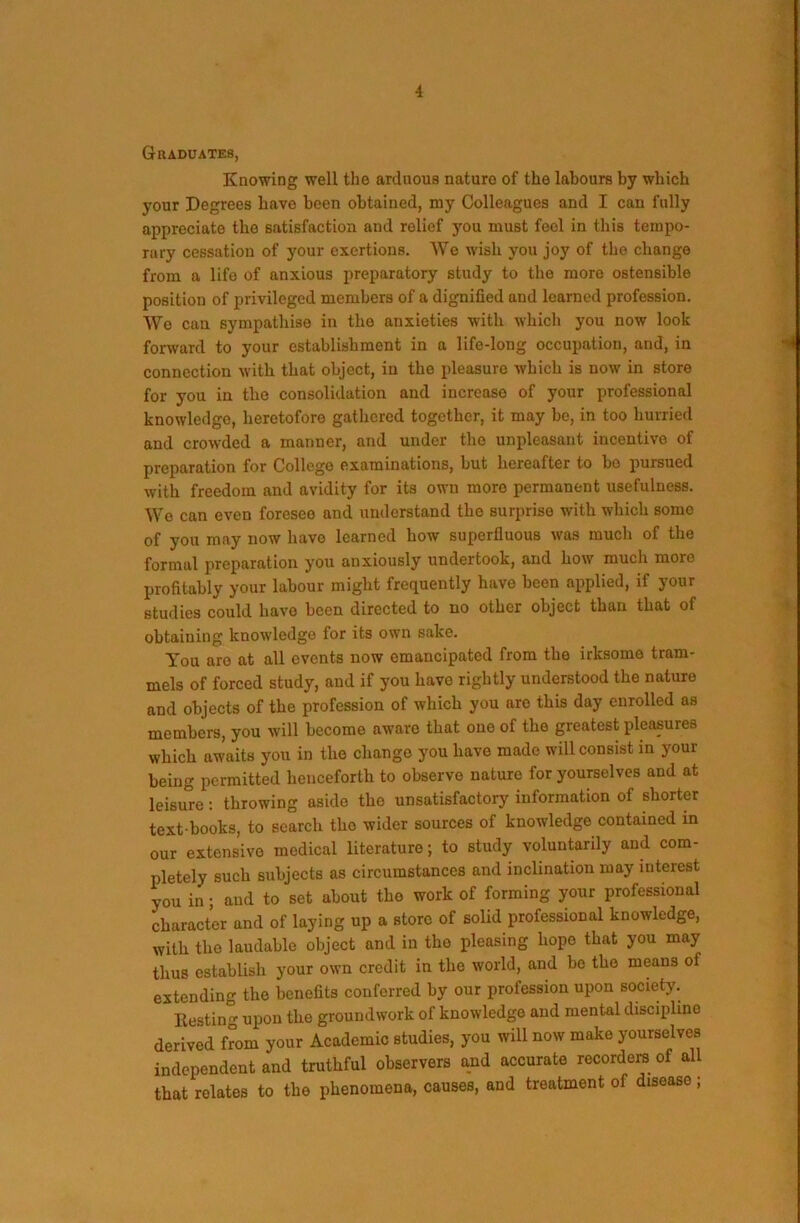 Graduates, Knowing well the arduous nature of the labours by which your Degrees have been obtained, my Colleagues and I can fully appreciate the satisfaction and relief you must feel in this tempo- rary cessation of your exertions. We wish you joy of the change from a life of anxious preparatory study to the more ostensible position of privileged members of a dignified and learned profession. We can sympathise in the anxieties with which you now look forward to your establishment in a life-long occupation, and, in connection with that object, in the pleasure which is now in store for you in the consolidation and increase of your professional knowledge, heretofore gathered together, it may be, in too hurried and crowded a manner, and under the unpleasant incentive of preparation for College examinations, but hereafter to bo pursued with freedom and avidity for its own more permanent usefulness. We can even foresee and understand the surprise with which some of you may now have learned how superfluous was much of the formal preparation you anxiously undertook, and how much more profitably your labour might frequently have been applied, if your studies could have been directed to no other object than that of obtaining knowledge for its own sake. You are at all events now emancipated from the irksome tram- mels of forced study, and if you have rightly understood the nature and objects of the profession of which you are this day enrolled as members, you will become aware that one of the greatest pleasures which awaits you in the change you have made will consist in your being permitted henceforth to observe nature for yourselves and at leisure: throwing aside the unsatisfactory information of shorter text books, to search the wider sources of knowledge contained in our extensive medical literature; to study voluntarily and com- pletely such subjects as circumstances and inclination may interest you in; and to set about the work of forming your professional character and of laying up a store of solid professional knowledge, with the laudable object and in the pleasing hope that you may thus establish your own credit in the world, and be the means of extending the benefits conferred by our profession upon society. Restin'’’ upon the groundwork of knowledge and mental discipline derived from your Academic studies, you will now make yourselves independent and truthful observers and accurate recorders of all that relates to the phenomena, causes, and treatment of disease;