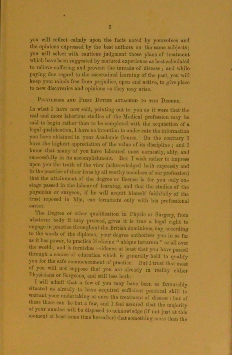 you will reflect calmly upon the facts noted by yourselves and the opinions expressed by the best authors on the same subjects; you will select with cautious judgment those plans of treatment which have been suggested by matured experience as best calculated to relieve suflTering and prevent the inroads of disease; and while paying due regard to the ascertained learning of the past, you will keep your minds free from prejudice, open and active, to give place to new discoveries aud opinions as they may arise. PniVILEOES AND FlRST DpTIES ATTArHED TO THE DeGREE. In what I have now said, pointing out to you as it were that the real and more laborious studies of the Medical profession may be said to begin rather than to be completed with the aetjuisition of a legal qualification, I have no intention to under-rate the information you have obtained in your Academic Course. On the contrary I have the highest appreciation of the value of its discipline ; and I know that many of you have laboured most earnestly, ably, and successfully in Its accomplishment. Hut I wish rather to impress upon you the truth of the view (acknowledged both expressly and in the practice of their lives by all worthy members of our profession) that the attainment of the degree or license is for you only one stage passed in tho labour of learning, ami that the studies of the physician or surgeon, if he will acquit himself faithfully of the trust reposed in him, can terminate only with his professional caret'r. The Degree or other qualification in Physic or Surgery, from whatever body it may proceed, gives it is tnie a legal right to practice throughout the British dominions, nay, according to the words of tho diploma, your degree authorises you in so far as it has power, to practice M: dicino “ ubiquo terrarum ” or all over tho world ; and it furnishes evidence at least that you have passed through a course of education which is generally held to qualify you for the safo commencement of practice. But I trust that most of you will not suppose that you are already in reality either T’bysicians or Surgeons, and still less both. I will admit that a few of you may have been so favourably situated as already to have acquired sufficient practical skill to warrant your undertaking at once the treatment of disease; but of these there can ho but a few, aud I feel assured that tho majority of jour number will bo disposed to acknowledge (if not just at this raomopt at least some time hereafter) that s<jmething more than the