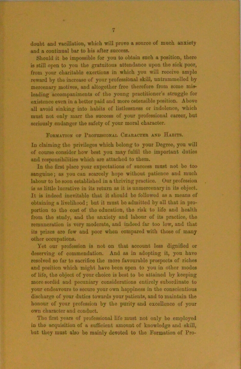 doubt and vacillation, which will prove a source of much anxiety and a continual bar to his after success. Should it bo impossible for you to obtain such a position, there is still open to you the gratuitous attendance upon the sick poor, from your charitable exertions in which you will receive ample reward by the increase of your professional skill, untrammelled by mercenary motives, and altogether free therefore from some mis- loading accompaniments of the young practitioner’s struggle for existence even in a better paid and more ostensible position. Above all avoid sinking into habits of listlessness or indolence, which must not only marr the success of your professional career, but seriously endanger the safety of your moral character. FoRltATION OF PnOFESSIONAL CnAUACTEa AKO HaBITS. In claiming the privileges which belong to your Degree, you will of course consider how best you may fulfil the important duties and responsibilities which aro attached to them. In the first place your expectations of success must not bo too sanguine; as you can scarcely hope without patience and much labour to bo soon established in a thriving practice. Our profesaion is as little lucrative in its return as it is unmercenary in its object. It is indeed inevitable that it should bo followed as a means of obtaining a livelihood; but it must be admitted by all that in pro- portion to the cost of the education, the risk to life and health from the study, and the anxiety and labour of its practice, the remuneration is very moderate, and indeed far too low, and that its prizes are few and poor when compared with those of many other occupations. Yet our profession is not on that account less dignified or deserving of commendation. And as in adopting it, you have resolved so far to sacrifice the more favourable prospects of riches and position which might have been open to you in other modes of life, the object of your choice is best to bo attained by keeping more sordid and pecuniary considerations entirely subordinate to your endeavours to secure your own happiness in the conscientious discharge of your duties towards your patients, and to maintain the honour of your profession by the purity and excellence of your own character and conduct. The first years of professional life must not only bo employed in the acquisition of a sufficient amount of knowledge and skill, but they must also be mainly devoted to the Formation of Pro-