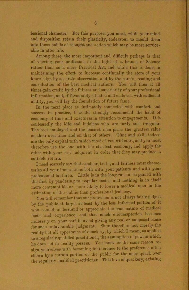 fessional character. For this purpose, you must, while your mind and disposition retain their plasticity, endeavour to mould them into those habits of thought and action which may be most service- able in after life. Among these, the most important and difficult perhaps is that of viewing your profession in the light of a branch of Science rather than as a mere Practical Art, and, while this is done, in maintaining the ciTort to increase continually the store of your knowledge by accurate observation and by the careful reading and consultation of the best medical authors. You will thus at all times gain credit by the fulness and superiority of your professional information, and, if favourably situated and endowed with sufficient ability, you will lay the foundation of future fame. In the next place as intimately connected with comfort and success in practice, I would strongly recommend the habit of economy of time and exactness in attention to engagements. It is confessedly the idle and indolent who are tardy and irregular. The best employed and the busiest men place the greatest value on their own time and on that of others. Time and skill indeed are the only capital with which most of you will start, and you must therefore use the one with the strictest economy, and apply the other with your best judgment in order that they may produce a suitable return. I need scarcely say that candour, truth, and fairness must charac- terise all your transactions both with your patients and with your professional brethren. Little is in the long run to be gained with the first by pandering to popular tastes, and nothing is in itself more contemptible or more likely to lower a medical man in the estimation of the public than professional jealousy. You will remember that our profession is not always fairly judged by the public at large, at least by the less informed portion of it who cannot understand or appreciate the true nature of medical facts and experience, and that much circumspection becomes necessary on your part to avoid giving any real or supposed cause for such unfavourable judgment. Shun therefore not merely the reality but all appearance of quackery, by which I mean, as applied to a regularly qualified practitioner, the assumption of powers which ho docs not in reality possess. You must for the same reason re- sign yourselves with becoming indifference to the preference often shown by a certain portion of the public for the mere quack over the regularly qualified practitioner. This love of quackery, existing