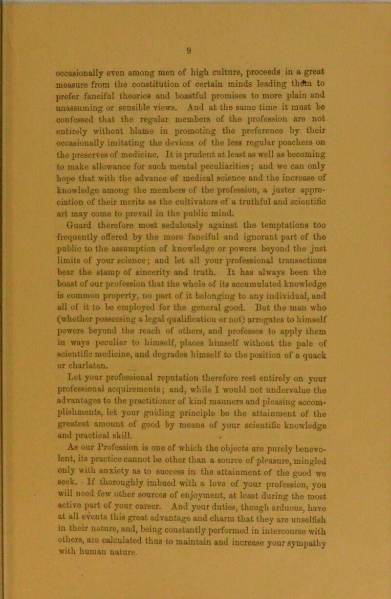 occasionally even among men of high culture, proceeds in a great measure from the constitution of certain minds leading thdtn to prefer fanciful theories and boastful promises to more plain and unassuming or sensible views. And at the same time it must be confessed that the regular members of the profession are not entirely without blame in promoting the preference by their occasionally imitating the devices of the less regular poachers on the preserves of medicine. It is prudent at least as well as becoming to make allowance for such mental peculiarities; and we can only hoi)6 that with the advance of medical science and the increase of knowledge among the members of the profession, a juster appre- ciation of their merits as the cultivators of a truthful and sciontifio art may come to prevail in the public mind. Guard therefore most sedulously against the temptations too frequently offered by the more fanciful and ignorant part of the public to the assumption of knowledge or powers beyond the just limits of your science; and let all your professional transactions bear the stamp of sincerity and truth. It has always been tho boast of our profession that the whole of its accumulated knowledge is common property, no part of it belonging to any individual, and all of it to bo employed for the general good. But tho man who (whether possessing a legal qualification or not) {irrogates to himself powers beyond the reach of others, and professes to apply them in ways peculiar to himself, places himself without the pale of scientific medicine, and degrades himself to the position of a quack or charlatan. Let your professional reputation therefore rest entirely on your professional acquirements; and, while I would not undervalue tho advantages to the practitioner of kind manners and pleasing accom- plishments, lot your guiding principle bo tho attainment of the greatest amount of good by means of your scientific knowledge and practical skill. As our Profession is one of which the objects are purely benevo- lent, its practice cannot be other than a source of pleasure, mingled only with anxiety as to success in the attainment of the good we seek. If thoroughly imbued with a love of your profession, you will need few other sources of enjoyment, at least during the most active part of your career. And your duties, though arduous, have at all events this great advantage and charm that they are unselfish in their nature, and, being constantly performed in intercourse with others, are calculated thus to maintain and increase your sympathy with human nature.